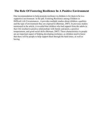 The Role Of Fostering Resilience In A Positive Environment
One recommendation to help promote resilience in children is for them to be in a
supportive environment. In the pdf, Fostering Resilience among Children in
Difficult Life Circumstances , it provides multiple studies about children s qualities
and the type of environment they are exposed to (Berman, 2007). In previous studies
mentioned in the article, it revealed that children who had support from the adults in
their life resulted in positive relationships with family and peers, a positive
temperament, and good social skills (Berman, 2007). These characteristics in people
are an important aspect of helping developing resilience, as children need to know
that there will be people to help support them through the hard times, as well as
having
 