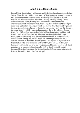 I Am A United States Sailor
I am a United States Sailor. I will support and defend the Constitution of the United
States of America and I will obey the orders of those appointed over me. I represent
the fighting spirit of the Navy and those who have gone before me to defend
freedom and democracy around the world. I proudly serve my country s Navy
combat team with Honor, Courage and Commitment. I am committed to
excellence and the fair treatment of all. When I say the Sailor s Creed I do not just
mindlessly recite a few meaningless words and call it a day. These words represent
the core responsibilities taken on by those who serve in our Navy, and therefore, are
the cornerstones by which I serve and carry out my day to day job. As a Second
Class Petty Officerof the Navy and a Collateral Duty Inspector for multiple work
centers I have a responsibilityto my shipmates, my command and my Navy.
Faltering in or disregarding these responsibilities can result in the loss of time,
aircraft, friends, family and life as a whole. An act unforgivable by all and a
constant reminder of the burden placed upon me. The impacts of my actions as a
Second Class Petty Officer and as a Collateral Duty Inspector go past me, my
family, my work center and even my own command. I have the ability to affect and
even destroy every aspect of another sailor s life or family just with a single
irresponsible action. I can cause the destruction of a single part or an entire aircraft.
Every action and decision I make has an equal
 
