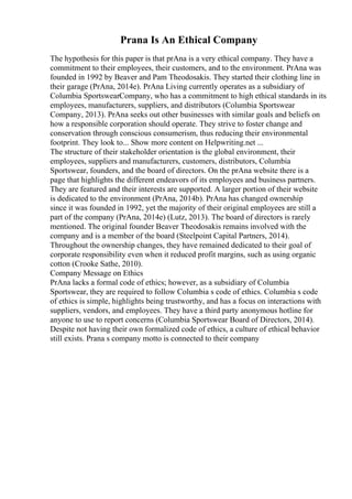 Prana Is An Ethical Company
The hypothesis for this paper is that prAna is a very ethical company. They have a
commitment to their employees, their customers, and to the environment. PrAna was
founded in 1992 by Beaver and Pam Theodosakis. They started their clothing line in
their garage (PrAna, 2014e). PrAna Living currently operates as a subsidiary of
Columbia SportswearCompany, who has a commitment to high ethical standards in its
employees, manufacturers, suppliers, and distributors (Columbia Sportswear
Company, 2013). PrAna seeks out other businesses with similar goals and beliefs on
how a responsible corporation should operate. They strive to foster change and
conservation through conscious consumerism, thus reducing their environmental
footprint. They look to... Show more content on Helpwriting.net ...
The structure of their stakeholder orientation is the global environment, their
employees, suppliers and manufacturers, customers, distributors, Columbia
Sportswear, founders, and the board of directors. On the prAna website there is a
page that highlights the different endeavors of its employees and business partners.
They are featured and their interests are supported. A larger portion of their website
is dedicated to the environment (PrAna, 2014b). PrAna has changed ownership
since it was founded in 1992, yet the majority of their original employees are still a
part of the company (PrAna, 2014e) (Lutz, 2013). The board of directors is rarely
mentioned. The original founder Beaver Theodosakis remains involved with the
company and is a member of the board (Steelpoint Capital Partners, 2014).
Throughout the ownership changes, they have remained dedicated to their goal of
corporate responsibility even when it reduced profit margins, such as using organic
cotton (Crooke Sathe, 2010).
Company Message on Ethics
PrAna lacks a formal code of ethics; however, as a subsidiary of Columbia
Sportswear, they are required to follow Columbia s code of ethics. Columbia s code
of ethics is simple, highlights being trustworthy, and has a focus on interactions with
suppliers, vendors, and employees. They have a third party anonymous hotline for
anyone to use to report concerns (Columbia Sportswear Board of Directors, 2014).
Despite not having their own formalized code of ethics, a culture of ethical behavior
still exists. Prana s company motto is connected to their company
 