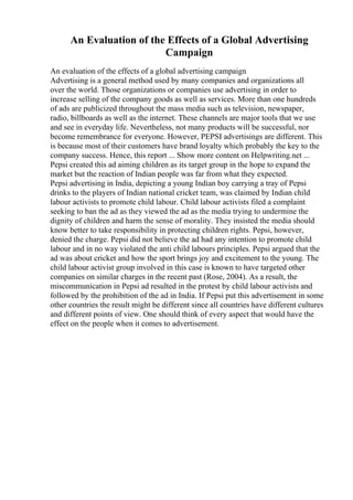 An Evaluation of the Effects of a Global Advertising
Campaign
An evaluation of the effects of a global advertising campaign
Advertising is a general method used by many companies and organizations all
over the world. Those organizations or companies use advertising in order to
increase selling of the company goods as well as services. More than one hundreds
of ads are publicized throughout the mass media such as television, newspaper,
radio, billboards as well as the internet. These channels are major tools that we use
and see in everyday life. Nevertheless, not many products will be successful, nor
become remembrance for everyone. However, PEPSI advertisings are different. This
is because most of their customers have brand loyalty which probably the key to the
company success. Hence, this report ... Show more content on Helpwriting.net ...
Pepsi created this ad aiming children as its target group in the hope to expand the
market but the reaction of Indian people was far from what they expected.
Pepsi advertising in India, depicting a young Indian boy carrying a tray of Pepsi
drinks to the players of Indian national cricket team, was claimed by Indian child
labour activists to promote child labour. Child labour activists filed a complaint
seeking to ban the ad as they viewed the ad as the media trying to undermine the
dignity of children and harm the sense of morality. They insisted the media should
know better to take responsibility in protecting children rights. Pepsi, however,
denied the charge. Pepsi did not believe the ad had any intention to promote child
labour and in no way violated the anti child labours principles. Pepsi argued that the
ad was about cricket and how the sport brings joy and excitement to the young. The
child labour activist group involved in this case is known to have targeted other
companies on similar charges in the recent past (Rose, 2004). As a result, the
miscommunication in Pepsi ad resulted in the protest by child labour activists and
followed by the prohibition of the ad in India. If Pepsi put this advertisement in some
other countries the result might be different since all countries have different cultures
and different points of view. One should think of every aspect that would have the
effect on the people when it comes to advertisement.
 