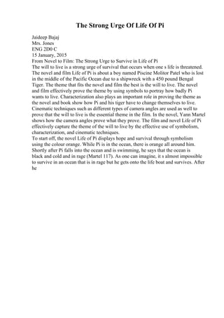 The Strong Urge Of Life Of Pi
Jaideep Bajaj
Mrs. Jones
ENG 2D0 C
15 January, 2015
From Novel to Film: The Strong Urge to Survive in Life of Pi
The will to live is a strong urge of survival that occurs when one s life is threatened.
The novel and film Life of Pi is about a boy named Piscine Molitor Patel who is lost
in the middle of the Pacific Ocean due to a shipwreck with a 450 pound Bengal
Tiger. The theme that fits the novel and film the best is the will to live. The novel
and film effectively prove the theme by using symbols to portray how badly Pi
wants to live. Characterization also plays an important role in proving the theme as
the novel and book show how Pi and his tiger have to change themselves to live.
Cinematic techniques such as different types of camera angles are used as well to
prove that the will to live is the essential theme in the film. In the novel, Yann Martel
shows how the camera angles prove what they prove. The film and novel Life of Pi
effectively capture the theme of the will to live by the effective use of symbolism,
characterization, and cinematic techniques.
To start off, the novel Life of Pi displays hope and survival through symbolism
using the colour orange. While Pi is in the ocean, there is orange all around him.
Shortly after Pi falls into the ocean and is swimming, he says that the ocean is
black and cold and in rage (Martel 117). As one can imagine, it s almost impossible
to survive in an ocean that is in rage but he gets onto the life boat and survives. After
he
 
