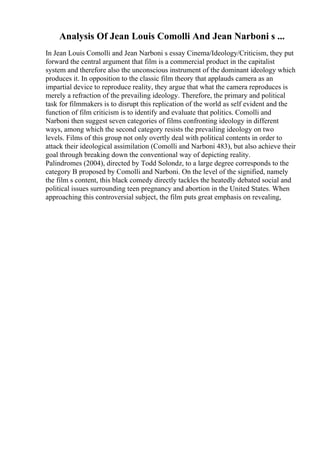 Analysis Of Jean Louis Comolli And Jean Narboni s ...
In Jean Louis Comolli and Jean Narboni s essay Cinema/Ideology/Criticism, they put
forward the central argument that film is a commercial product in the capitalist
system and therefore also the unconscious instrument of the dominant ideology which
produces it. In opposition to the classic film theory that applauds camera as an
impartial device to reproduce reality, they argue that what the camera reproduces is
merely a refraction of the prevailing ideology. Therefore, the primary and political
task for filmmakers is to disrupt this replication of the world as self evident and the
function of film criticism is to identify and evaluate that politics. Comolli and
Narboni then suggest seven categories of films confronting ideology in different
ways, among which the second category resists the prevailing ideology on two
levels. Films of this group not only overtly deal with political contents in order to
attack their ideological assimilation (Comolli and Narboni 483), but also achieve their
goal through breaking down the conventional way of depicting reality.
Palindromes (2004), directed by Todd Solondz, to a large degree corresponds to the
category B proposed by Comolli and Narboni. On the level of the signified, namely
the film s content, this black comedy directly tackles the heatedly debated social and
political issues surrounding teen pregnancy and abortion in the United States. When
approaching this controversial subject, the film puts great emphasis on revealing,
 
