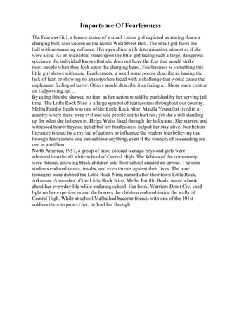 Importance Of Fearlessness
The Fearless Girl, a bronze statue of a small Latina girl depicted as staring down a
charging bull, also known as the iconic Wall Street Bull. The small girl faces the
bull with unwavering defiance. Her eyes shine with determination, almost as if she
were alive. As an individual stares upon the little girl facing such a large, dangerous
specimen the individual knows that she does not have the fear that would strike
most people when they look upon the charging beast. Fearlessness is something this
little girl shows with ease. Fearlessness, a word some people describe as having the
lack of fear, or showing no anxietywhen faced with a challenge that would cause the
unpleasant feeling of terror. Others would describe it as facing a... Show more content
on Helpwriting.net ...
By doing this she showed no fear, as her action would be punished by her serving jail
time. The Little Rock Nine is a large symbol of fearlessness throughout our country.
Melba Pattillo Beals was one of the Little Rock Nine. Malala Yousafzai lived in a
country where there were evil and vile people out to hurt her, yet she s still standing
up for what she believes in. Helga Weiss lived through the holocaust. She starved and
witnessed horror beyond belief but her fearlessness helped her stay alive. Nonfiction
literature is used by a myriad of authors to influence the readers into believing that
through fearlessness one can achieve anything, even if the chances of succeeding are
one in a million.
North America, 1957, a group of nine, colored teenage boys and girls were
admitted into the all white school of Central High. The Whites of the community
were furious, allowing black children into their school created an uproar. The nine
students endured taunts, insults, and even threats against their lives. The nine
teenagers were dubbed the Little Rock Nine, named after their town Little Rock,
Arkansas. A member of the Little Rock Nine, Melba Pattillo Beals, wrote a book
about her everyday life while enduring school. Her book, Warriors Don t Cry, shed
light on her experiences and the horrors the children endured inside the walls of
Central High. While at school Melba had become friends with one of the 101st
soldiers there to protect her, he lead her through
 