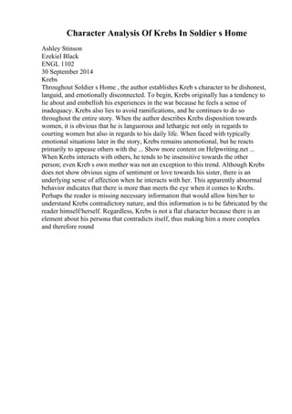 Character Analysis Of Krebs In Soldier s Home
Ashley Stinson
Ezekiel Black
ENGL 1102
30 September 2014
Krebs
Throughout Soldier s Home , the author establishes Kreb s character to be dishonest,
languid, and emotionally disconnected. To begin, Krebs originally has a tendency to
lie about and embellish his experiences in the war because he feels a sense of
inadequacy. Krebs also lies to avoid ramifications, and he continues to do so
throughout the entire story. When the author describes Krebs disposition towards
women, it is obvious that he is languorous and lethargic not only in regards to
courting women but also in regards to his daily life. When faced with typically
emotional situations later in the story, Krebs remains unemotional, but he reacts
primarily to appease others with the ... Show more content on Helpwriting.net ...
When Krebs interacts with others, he tends to be insensitive towards the other
person; even Kreb s own mother was not an exception to this trend. Although Krebs
does not show obvious signs of sentiment or love towards his sister, there is an
underlying sense of affection when he interacts with her. This apparently abnormal
behavior indicates that there is more than meets the eye when it comes to Krebs.
Perhaps the reader is missing necessary information that would allow him/her to
understand Krebs contradictory nature, and this information is to be fabricated by the
reader himself/herself. Regardless, Krebs is not a flat character because there is an
element about his persona that contradicts itself, thus making him a more complex
and therefore round
 