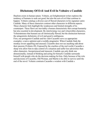 Dichotomy Of Evil And Evil In Voltaire s Candide
Dualism exists in human nature. Voltaire, an Enlightenment writer explores the
tendency of humans to seek out good, but also the acts of evil that continue to
happen. Voltaire catalogs a diverse cast of flawed characters in his signature satire
Candide. Many of these characters contrast other characters in different aspects.
These character foils highlight the weaknesses and limited strengths of its
counterpart. These flaws are inevitably a human characteristic that corrupt humanity
but also essential in development. By intertwining vice and virtuewithin characters,
Voltaireintones that humans are all intrinsically flawed, but the distinction between
the antagonistic dichotomy of evil and good is ambiguous.
First, our protagonist Candide and his valet Cacambo serve as appropriate
examples: a naive optimist and a worldly pragmatist. When Candide finds the
monkey lovers appalling and unusual, Cacambo does not see anything odd about
their passion (Voltaire 49). Exposed by the cruelties of the real world, Cacambo s
sharp wits allow him to take control of a situation and suffer less adversities than
other characters. Inexperienced and innocent, Candide can only think one
dimensionally; instead of thinking and acting for himself, Candide surrounds
himself with people who do the decision making for him. Only because of the wits
and decisions of Cacambo, Old Woman, and Martin is he able to survive until the
end of the novel. Voltaire contrasts Cacambo s wisdom with Candide s
 