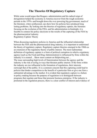 The Theories Of Regulatory Capture
While some would argue that Reagan s administration and his radical reign of
deregulation helped the economy in America recover from the rough economic
periods in the 1970 s and brought down the over powering big government, much of
the literature, when synthesized, can show how his policies have produced long
lasting problems. By looking into the theories of regulatory capture, the literature
focusing on the evolution of the FDA, and his administration in hindsight, it is
feasible to connect his policy decisions to the results of the capturing of the FDA by
the pharmaceutical industry.
Regulatory Capture Theory
When discussing regulatory policies in America and the influential relationship
between the FDA and the pharmaceutical drug industry, it is important to understand
the theory of regulatory capture. Regulatory capture theories emerged in the 1960s as
an extension of the regulatory theory of public interest. The most rudimentary
definition of regulatory capture is a form of political corruption in which a regulatory
agency [such as the Food and Drug Administration] is influenced by firms within the
industry it is created ... Show more content on Helpwriting.net ...
The issue surrounding high levels of fraternization between the agency and the
industry is the risk of acting in ways that threaten public interest. If the firms within
the industry are too influential in the formation of regulations, their interests
outweigh that of the public. It is a common concern that this capturing could lead to
policies that hinder competition to the benefit of a particular firm or give one firm a
substantial advantage in the market. It is evident that regulatory capture is a failure
in policy making because the purpose of regulation is to distinguish between
programs that regulate and those that promote business enterprise. If the industry is
promoted in the regulation process, there is a clear conflict of interest and evidence of
 