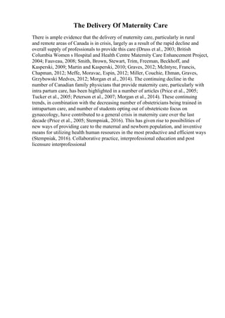 The Delivery Of Maternity Care
There is ample evidence that the delivery of maternity care, particularly in rural
and remote areas of Canada is in crisis, largely as a result of the rapid decline and
overall supply of professionals to provide this care (Druss et al., 2003; British
Columbia Women s Hospital and Health Centre Maternity Care Enhancement Project,
2004; Fauveau, 2008; Smith, Brown, Stewart, Trim, Freeman, Beckhoff, and
Kasperski, 2009; Martin and Kasperski, 2010; Graves, 2012; McIntyre, Francis,
Chapman, 2012; Meffe, Moravac, Espin, 2012; Miller, Couchie, Ehman, Graves,
Grzybowski Medves, 2012; Morgan et al., 2014). The continuing decline in the
number of Canadian family physicians that provide maternity care, particularly with
intra partum care, has been highlighted in a number of articles (Price et al., 2005;
Tucker et al., 2005; Peterson et al., 2007; Morgan et al., 2014). These continuing
trends, in combination with the decreasing number of obstetricians being trained in
intrapartum care, and number of students opting out of obstetricsto focus on
gynaecology, have contributed to a general crisis in maternity care over the last
decade (Price et al., 2005; Stempniak, 2016). This has given rise to possibilities of
new ways of providing care to the maternal and newborn population, and inventive
means for utilizing health human resources in the most productive and efficient ways
(Stempniak, 2016). Collaborative practice, interprofessional education and post
licensure interprofessional
 