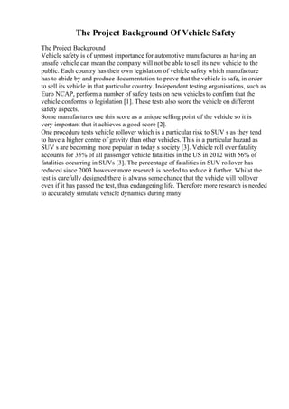 The Project Background Of Vehicle Safety
The Project Background
Vehicle safety is of upmost importance for automotive manufactures as having an
unsafe vehicle can mean the company will not be able to sell its new vehicle to the
public. Each country has their own legislation of vehicle safety which manufacture
has to abide by and produce documentation to prove that the vehicle is safe, in order
to sell its vehicle in that particular country. Independent testing organisations, such as
Euro NCAP, perform a number of safety tests on new vehiclesto confirm that the
vehicle conforms to legislation [1]. These tests also score the vehicle on different
safety aspects.
Some manufactures use this score as a unique selling point of the vehicle so it is
very important that it achieves a good score [2].
One procedure tests vehicle rollover which is a particular risk to SUV s as they tend
to have a higher centre of gravity than other vehicles. This is a particular hazard as
SUV s are becoming more popular in today s society [3]. Vehicle roll over fatality
accounts for 35% of all passenger vehicle fatalities in the US in 2012 with 56% of
fatalities occurring in SUVs [3]. The percentage of fatalities in SUV rollover has
reduced since 2003 however more research is needed to reduce it further. Whilst the
test is carefully designed there is always some chance that the vehicle will rollover
even if it has passed the test, thus endangering life. Therefore more research is needed
to accurately simulate vehicle dynamics during many
 