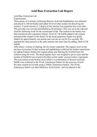 Acid Base Extraction Lab Report
Acid Base Extraction Lab
Experimental:
Three grams of a mixture containing Benzoic Acid and Naphthalene was obtained
and placed in 100 ml beaker and added 30 ml of ethyl acetate for dissolving the
mixture. A small amount (1 2 drops) of this mixture was separated into a test tube.
This test tube was covered and labelled as M (mixture). This was set to the side and
used the following week for the second part of lab. The content in the beaker was
then transferred into separatory funnel. 10 ml of 1 M NaOH added to the content
and placed the stopper in the funnel. In the hood separatory funnel was gently
shaken for approximately one minute and vent the air out for five seconds. We
repeated the same process in the same manner one more time by adding 10ml of 1M
NaOH.
After about 1 minute of shaking, the two layers separated. The organic layer on the
top layer (consisted of ethyl acetate and naphthalene) collected for further experiment;
by adding Sodium Sulfate into organic phase and filtering the Na2So4 from the
solution using the wool. The dried organic layer was weighed to get its mass and the
residue of Na2SO4 were rinsed with ethyl acetate under vacuum (rotary evaporator).
The acid extract on the bottom layer which is a combination of benzoic acid and
NaOH were collected in the 50 mL Erlenmeyer beaker for the recovery of acid.
We then created an ice bath using a 250mL Erlenmeyer beaker. The 50 mL
Erlenmeyer beaker was then labeled as Acid Extract , and was placed in the
 