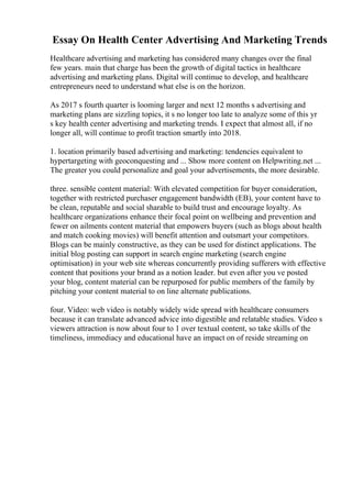 Essay On Health Center Advertising And Marketing Trends
Healthcare advertising and marketing has considered many changes over the final
few years. main that charge has been the growth of digital tactics in healthcare
advertising and marketing plans. Digital will continue to develop, and healthcare
entrepreneurs need to understand what else is on the horizon.
As 2017 s fourth quarter is looming larger and next 12 months s advertising and
marketing plans are sizzling topics, it s no longer too late to analyze some of this yr
s key health center advertising and marketing trends. I expect that almost all, if no
longer all, will continue to profit traction smartly into 2018.
1. location primarily based advertising and marketing: tendencies equivalent to
hypertargeting with geoconquesting and ... Show more content on Helpwriting.net ...
The greater you could personalize and goal your advertisements, the more desirable.
three. sensible content material: With elevated competition for buyer consideration,
together with restricted purchaser engagement bandwidth (EB), your content have to
be clean, reputable and social sharable to build trust and encourage loyalty. As
healthcare organizations enhance their focal point on wellbeing and prevention and
fewer on ailments content material that empowers buyers (such as blogs about health
and match cooking movies) will benefit attention and outsmart your competitors.
Blogs can be mainly constructive, as they can be used for distinct applications. The
initial blog posting can support in search engine marketing (search engine
optimisation) in your web site whereas concurrently providing sufferers with effective
content that positions your brand as a notion leader. but even after you ve posted
your blog, content material can be repurposed for public members of the family by
pitching your content material to on line alternate publications.
four. Video: web video is notably widely wide spread with healthcare consumers
because it can translate advanced advice into digestible and relatable studies. Video s
viewers attraction is now about four to 1 over textual content, so take skills of the
timeliness, immediacy and educational have an impact on of reside streaming on
 