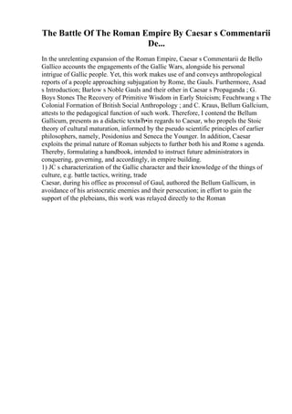 The Battle Of The Roman Empire By Caesar s Commentarii
De...
In the unrelenting expansion of the Roman Empire, Caesar s Commentarii de Bello
Gallico accounts the engagements of the Gallic Wars, alongside his personal
intrigue of Gallic people. Yet, this work makes use of and conveys anthropological
reports of a people approaching subjugation by Rome, the Gauls. Furthermore, Asad
s Introduction; Barlow s Noble Gauls and their other in Caesar s Propaganda ; G.
Boys Stones The Recovery of Primitive Wisdom in Early Stoicism; Feuchtwang s The
Colonial Formation of British Social Anthropology ; and C. Kraus, Bellum Gallcium,
attests to the pedagogical function of such work. Therefore, I contend the Bellum
Gallicum, presents as a didactic textвЂ•in regards to Caesar, who propels the Stoic
theory of cultural maturation, informed by the pseudo scientific principles of earlier
philosophers, namely, Posidonius and Seneca the Younger. In addition, Caesar
exploits the primal nature of Roman subjects to further both his and Rome s agenda.
Thereby, formulating a handbook, intended to instruct future administrators in
conquering, governing, and accordingly, in empire building.
1) JC s characterization of the Gallic character and their knowledge of the things of
culture, e.g. battle tactics, writing, trade
Caesar, during his office as proconsul of Gaul, authored the Bellum Gallicum, in
avoidance of his aristocratic enemies and their persecution; in effort to gain the
support of the plebeians, this work was relayed directly to the Roman
 