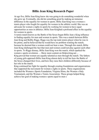 Billie Jean King Research Paper
At age five, Billie Jean King knew she was going to do something wonderful when
she grew up. Eventually, she did do something great by making an immense
difference in the equality for women in sports. Billie Jean King was a women s
tennis player who fought for equality for women in the athletic world. She was an
advocate for women s rights in sports by working for women to have equal
opportunities as men in athletics. Billie Jean Kinghad a profound effect in the equality
for women in sports.
A tennis match known as the Battle of the Sexes began Billie Jean s King influence
in finding equality for men and women in sports. This was a match between Billie
Jean King and Bobby Riggs. Riggs was the top male tennis player when he was in
his prime, and he believed that he would have no problem winning the match,
because he deemed that a woman could not beat a man. Through this match, Billie
Jean King challenged the fact that men and women could not play against each other
in sports. To Riggs dismay, Billie Jean King won the match, which sparked the
women s sports revolution. ... Show more content on Helpwriting.net ...
King proved that women are equally talented as men through the match. The fathers
of young girls approach Billie Jean King almost daily to tell her how the Battle of
the Sexes changed their lives, and how they raise their children differently because of
her role in the match.
King continued her fight for equality through creating foundations and organizations
that supported the movement for women s rights in sports. These organizations
included the Women s Sports Foundation, Virginia Slims, the Women s Only
Tournament, and the Women s Tennis Association. These groups helped King
achieve her goal of making women s sports equal to men s
 