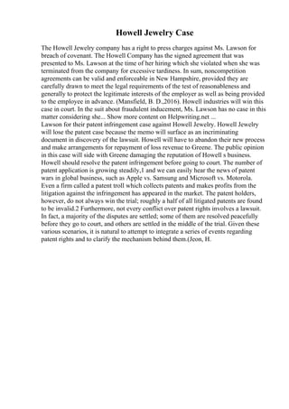 Howell Jewelry Case
The Howell Jewelry company has a right to press charges against Ms. Lawson for
breach of covenant. The Howell Company has the signed agreement that was
presented to Ms. Lawson at the time of her hiring which she violated when she was
terminated from the company for excessive tardiness. In sum, noncompetition
agreements can be valid and enforceable in New Hampshire, provided they are
carefully drawn to meet the legal requirements of the test of reasonableness and
generally to protect the legitimate interests of the employer as well as being provided
to the employee in advance. (Mansfield, B. D.,2016). Howell industries will win this
case in court. In the suit about fraudulent inducement, Ms. Lawson has no case in this
matter considering she... Show more content on Helpwriting.net ...
Lawson for their patent infringement case against Howell Jewelry. Howell Jewelry
will lose the patent case because the memo will surface as an incriminating
document in discovery of the lawsuit. Howell will have to abandon their new process
and make arrangements for repayment of loss revenue to Greene. The public opinion
in this case will side with Greene damaging the reputation of Howell s business.
Howell should resolve the patent infringement before going to court. The number of
patent application is growing steadily,1 and we can easily hear the news of patent
wars in global business, such as Apple vs. Samsung and Microsoft vs. Motorola.
Even a firm called a patent troll which collects patents and makes profits from the
litigation against the infringement has appeared in the market. The patent holders,
however, do not always win the trial; roughly a half of all litigated patents are found
to be invalid.2 Furthermore, not every conflict over patent rights involves a lawsuit.
In fact, a majority of the disputes are settled; some of them are resolved peacefully
before they go to court, and others are settled in the middle of the trial. Given these
various scenarios, it is natural to attempt to integrate a series of events regarding
patent rights and to clarify the mechanism behind them.(Jeon, H.
 