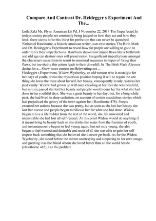 Compare And Contrast Dr. Heidegger s Experiment And
The...
Leila Zaki Ms. Flynn American Lit Pd. 3 November 22, 2014 The Unperfected In
todays society people are constantly being judged on how they act and how they
look, there seems to be this thirst for perfection that can never be quenched.
Nathaniel Hawthorne, a historic american writer, uses two stories; The Birth Mark
and Dr. Heidegger s Experiment to reveal how far people are willing to go to in
order to fix their imperfections. Hawthorn shows how minor flaws like a birthmark
and old age can destroy ones self preservation. Insignificant imperfections amongst
the characters cause them to resort to unnatural measures in hopes of fixing their
flaws, but inevitably this action leads to their downfall. In The Birth Mark Alymers
desire for a... Show more content on Helpwriting.net ...
Heidegger s Experiment, Widow Wycherley, an old women who is nostalgic for
her days of youth, drinks the mysterious position hoping it will to regain the one
thing she loves the most about herself, her beauty, consequently it only restores her
past vanity. Widow had grown up with men crawling at her feet she was beautiful,
but as time passed she lost her beauty and people would scorn her for what she had
done in her youthful days. She was a great beauty in her day; but, for a long while
past, she had lived in deep seclusion, on account of certain scandalous stories which
had prejudiced the gentry of the town against her (Hawthorne 478). People
excused her actions because she was pretty, but as soon as she lost her beauty she
lost her excuse and people began to ridicule her for what she had done. Widow
began to live a life hidden from the rest of the world, she felt unwanted and
undesirable she had lost all self respect. At this point Widow would do anything if
it meant bring he beauty back so she drinks the water from the fountain of youth,
and instantaneously begins to feel young again, but not only young, she also
began to feel wanted and desirable and most of all she was able to gain her self
respect back something that she believed she d never get back. As for the Widow
Wycherley, she stood before the mirror courtesying and simpering to her own image,
and greeting it as the friend whom she loved better than all the world beside
(Hawthorne 482). But the problem
 