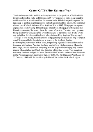 Causes Of The First Kashmir War
Tensions between India and Pakistan can be traced to the partition of British India
to form independent India and Pakistan in 1947. The princely states were forced to
decide whether to accede to either Pakistan or India. This British policy opened the
region up to conflict over the princely state of Kashmirand two others. The territorial
dispute over Kashmir led to the First Kashmir War in 1947. This paper attempts to
explain this conflict using different levels of analysis. This paper first explains the
historical context of the war to show the causes of the war. Then this paper goes on
to explain the war using different levels to analysis to determine that dyadic levels
and individual decision making levels all explain the First Kashmir War occurred.
The steps to war theory, rational choice, and psychological models all help to explain
why Pakistanand India decided went to war over the Kashmir Region.
Following the partition of British India, the princely regions had to decide whether
to accede into India or Pakistan. Kashmir was led by a Hindu monarch, Maharaja
Hari Singh, and he ruled over a majority Muslim population (Ganguly 15). For this
reason, Maharaja had a difficult time deciding which state to join. This indecision
frustrated Pakistan and pro Pakistani forces within Kashmir, and rebellions broke out
in the Poonch region of Kashmir in October 1947. The First Kashmir War began on
22 October, 1947 with the invasion by Pakistani forces into the Kashmir region
 