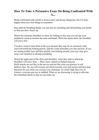How To Take A Persuasive Essay On Being Confronted With
A...
Being confronted with a knife is always scary and always dangerous, but if it does
happen there are a few things to remember:
Stay calm by breathing deeply you can also try clenching and unclenching your hands
so that you don t freeze up.
Watch the criminals shoulders or chest, by looking in this area you can use your
peripheral vision to monitor the arms and hands. When the attack starts, the shoulders
will move first.
You don t want to stare them in the eyes because they may be an extremely cold,
cruel and terrifying looking person, and this could intimidate you into inaction. If you
are staring at their eyes and then quickly start looking around, your eyes may give
away your intention to attempt something.
Watch the upper part of the chest and shoulders, when they start to attack the
shoulders will move first. ... Show more content on Helpwriting.net ...
Knife attacks are not like in the movies and not like what you practice in self
defense class. No one will execute one thrust towards your mid section and then stop
and pose for you while you execute your technique. In a knife fight there are no
winners, everyone gets cut or stabbed. What we are discussing is trying to alleviate
the immediate threat so that we can make our
 