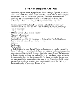 Beethoven Symphony 3 Analysis
This concert report is about , Symphony No. 3 in E flat major, Opus 55, also called,
Eroica composed by the German composer Ludwig Van Beethoven it was composed
between 1802 1804 and is a classical symphony. This one is the number third
symphony of Beethoven performer and is so beautiful and emotional. This
performance is about an hour long and the form contains four movement.
The instruments that Symphony No. 3 contains are two flutes, two oboes, two
clarinets in B flat, two bassoons, three horns, two trumpets, timpani, and strings.
Form of movement:
1.Allegro con brio
2.Marcia funebre: Adagio assai in C minor
3.Scherzo: Allegro vivace
4.Finale: Allegro molto
Structural Analysis of the 1st. Movement of the Symphony No. 3 of Beethoven:
Structure: tripartite sonata form, with three sections:
Exposition
Development
Recapitulation
In the Exhibition, the main theme (A) does not have a special melodic personality.
Theme A is formed by a simple triadic figure that undergoes variations throughout the
movement. Until the final coda does not return to the regular form of the beginning.
In the development we hear a new topic, which is very significant in that this section
does not usually show new thematic material. The theme is solved in the final coda
and is presented in the minor variant of the main key, in E flat minor. In this central
section of the symphony, we appreciate a complex tonal process that gives us a
dramatic dimension of movement. The use of the
 