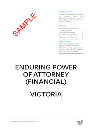 © Legal Zebra 2014 | Form 6265 | legalzebra.com.au
DOCUMENT SUMMARY
I appoint my attorney(s) to manage
my financial affairs. This
appointment continues even if I
lose legal capacity. It is made in
Victoria, Australia.
CONTENTS
Enduring Power of Attorney
(Financial) Victoria 1
Certificate of Witnesses 3
Acceptance by Attorney 1 4
Acceptance by Attorney 2 5
USING THIS FORM
Fill-in with Adobe’s free Reader:
www.get.adobe.com/reader/.
This form is of a general nature
only and may not be suitable for
your specific circumstances.
ENDURING POWER
OF ATTORNEY
(FINANCIAL)
VICTORIA
SAM
PLE
 