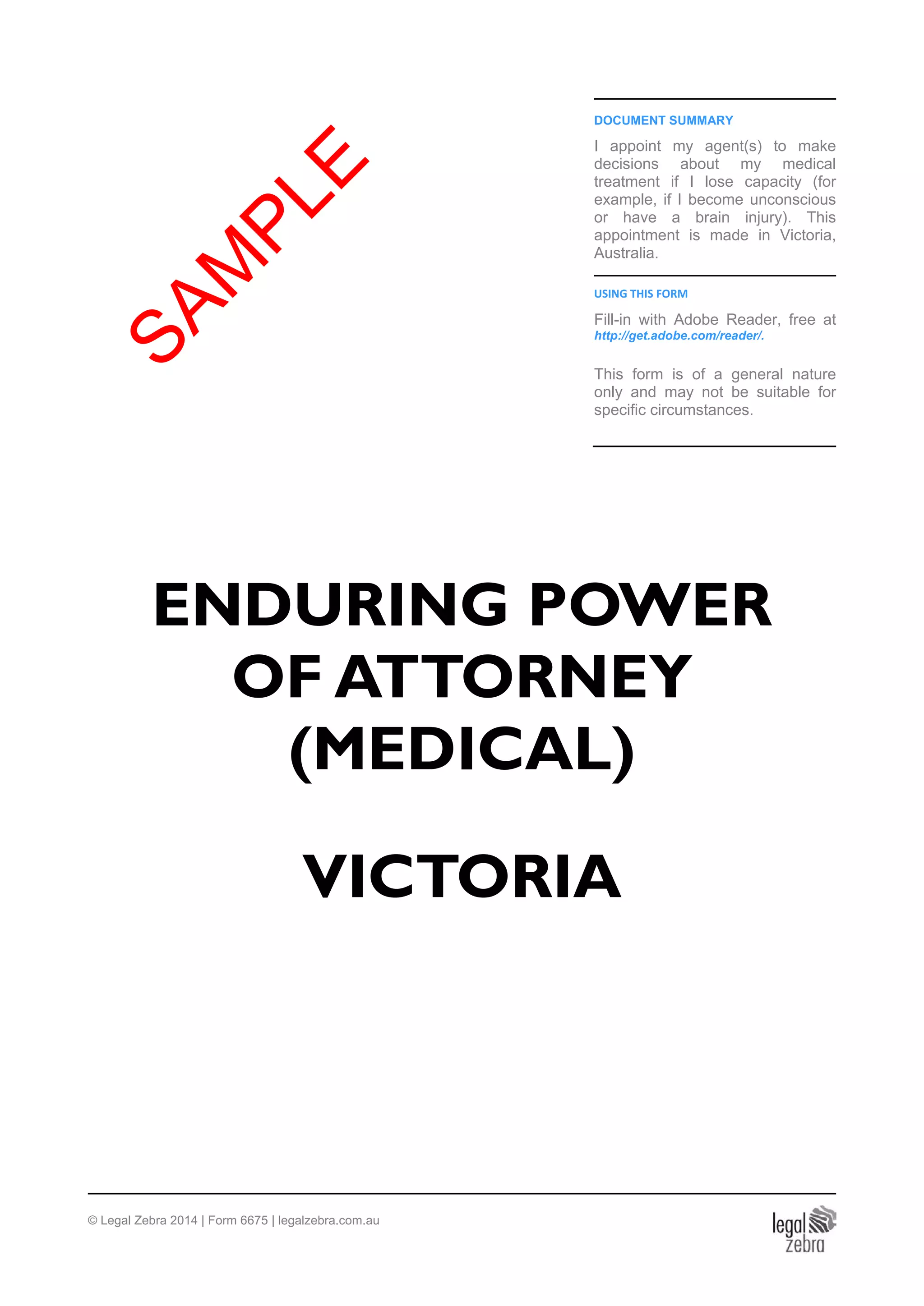 DOCUMENT SUMMARY
I appoint my agent(s) to make
decisions about my medical
treatment if I lose capacity (for
example, if I become unconscious
or have a brain injury). This
appointment is made in Victoria,
Australia.
USING THIS FORM
Fill-in with Adobe Reader, free at
http://get.adobe.com/reader/.
This form is of a general nature
only and may not be suitable for
specific circumstances.
ENDURING POWER
OF ATTORNEY
(MEDICAL)
VICTORIA
© Legal Zebra 2014 | Form 6675 | legalzebra.com.au
SAM
PLE
 