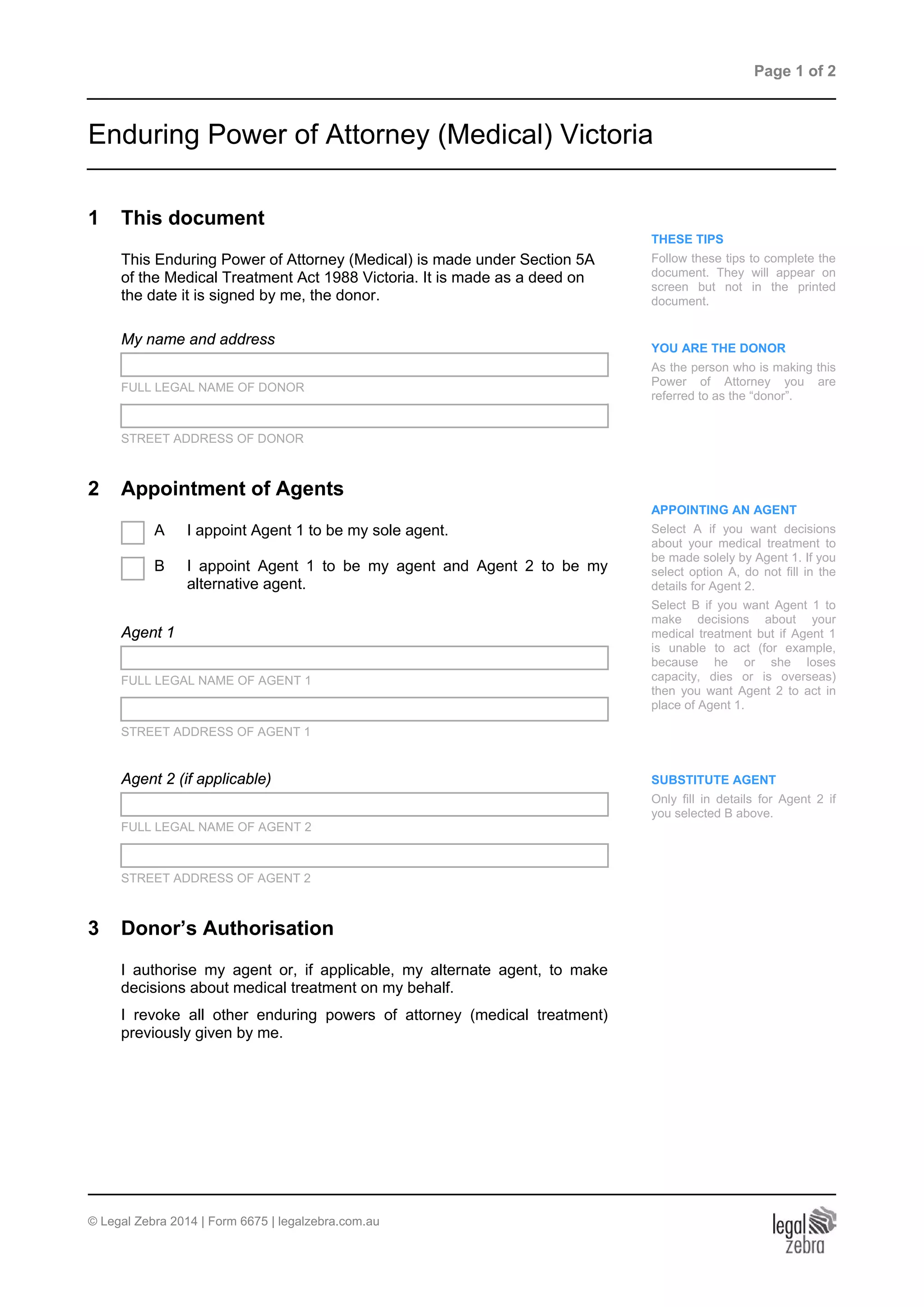 Page 1 of 2
Enduring Power of Attorney (Medical) Victoria
1 This document
THESE TIPS
Follow these tips to complete the
document. They will appear on
screen but not in the printed
document.
YOU ARE THE DONOR
As the person who is making this
Power of Attorney you are
referred to as the “donor”.
This Enduring Power of Attorney (Medical) is made under Section 5A
of the Medical Treatment Act 1988 Victoria. It is made as a deed on
the date it is signed by me, the donor.
My name and address
FULL LEGAL NAME OF DONOR
STREET ADDRESS OF DONOR
2 Appointment of Agents
APPOINTING AN AGENT
Select A if you want decisions
about your medical treatment to
be made solely by Agent 1. If you
select option A, do not fill in the
details for Agent 2.
Select B if you want Agent 1 to
make decisions about your
medical treatment but if Agent 1
is unable to act (for example,
because he or she loses
capacity, dies or is overseas)
then you want Agent 2 to act in
place of Agent 1.
A I appoint Agent 1 to be my sole agent.
B I appoint Agent 1 to be my agent and Agent 2 to be my
alternative agent.
Agent 1
FULL LEGAL NAME OF AGENT 1
STREET ADDRESS OF AGENT 1
Agent 2 (if applicable) SUBSTITUTE AGENT
Only fill in details for Agent 2 if
you selected B above.
FULL LEGAL NAME OF AGENT 2
STREET ADDRESS OF AGENT 2
3 Donor’s Authorisation
I authorise my agent or, if applicable, my alternate agent, to make
decisions about medical treatment on my behalf.
I revoke all other enduring powers of attorney (medical treatment)
previously given by me.
© Legal Zebra 2014 | Form 6675 | legalzebra.com.au
 