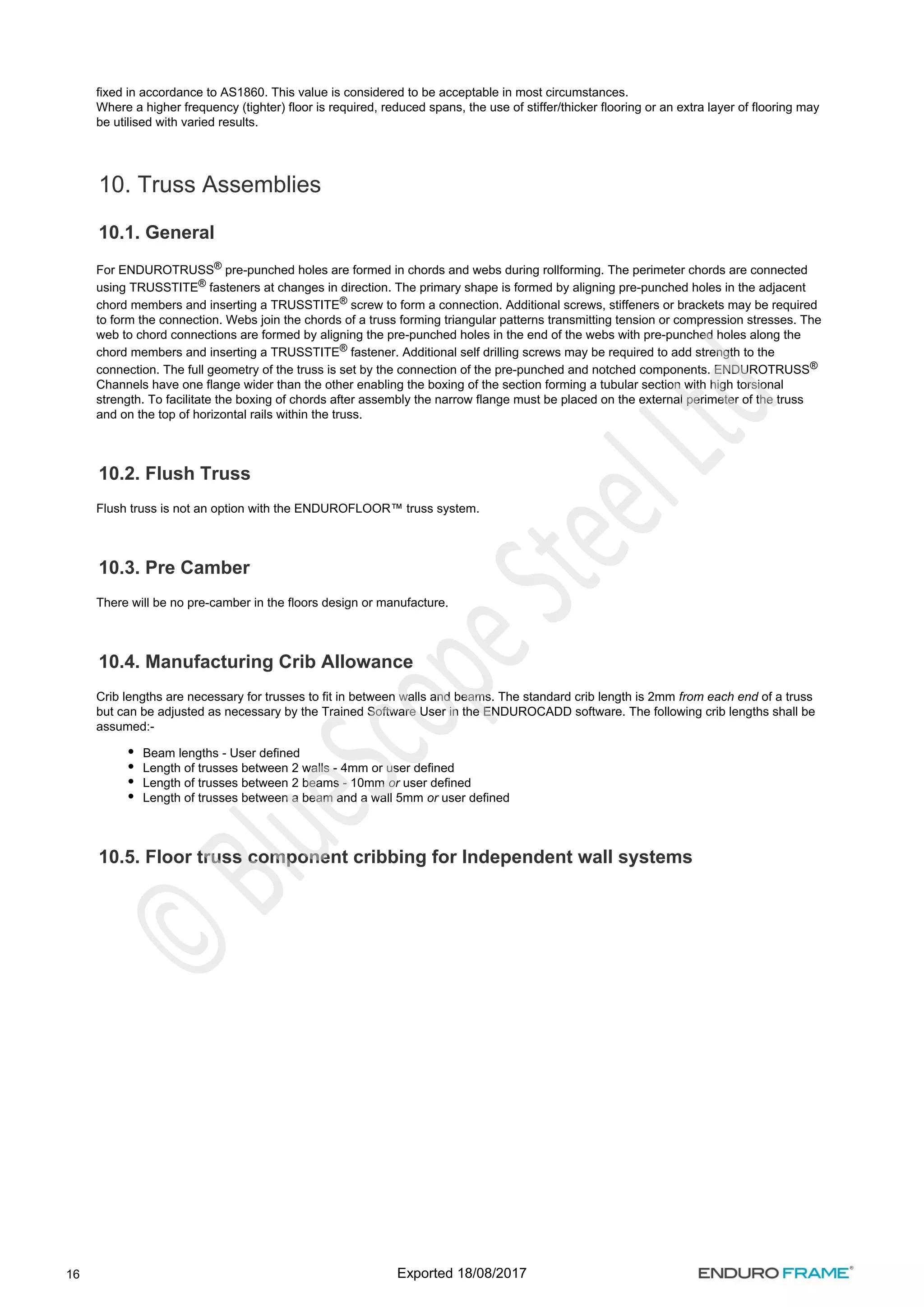 16
fixed in accordance to AS1860. This value is considered to be acceptable in most circumstances.
Where a higher frequency (tighter) floor is required, reduced spans, the use of stiffer/thicker flooring or an extra layer of flooring may
be utilised with varied results.
10. Truss Assemblies
10.1. General
For ENDUROTRUSS pre-punched holes are formed in chords and webs during rollforming. The perimeter chords are connected
®
using TRUSSTITE fasteners at changes in direction. The primary shape is formed by aligning pre-punched holes in the adjacent
®
chord members and inserting a TRUSSTITE screw to form a connection. Additional screws, stiffeners or brackets may be required
®
to form the connection. Webs join the chords of a truss forming triangular patterns transmitting tension or compression stresses. The
web to chord connections are formed by aligning the pre-punched holes in the end of the webs with pre-punched holes along the
chord members and inserting a TRUSSTITE fastener. Additional self drilling screws may be required to add strength to the
®
connection. The full geometry of the truss is set by the connection of the pre-punched and notched components. ENDUROTRUSS®
Channels have one flange wider than the other enabling the boxing of the section forming a tubular section with high torsional
strength. To facilitate the boxing of chords after assembly the narrow flange must be placed on the external perimeter of the truss
and on the top of horizontal rails within the truss.
10.2. Flush Truss
Flush truss is not an option with the ENDUROFLOOR™ truss system.
10.3. Pre Camber
There will be no pre-camber in the floors design or manufacture.
10.4. Manufacturing Crib Allowance
Crib lengths are necessary for trusses to fit in between walls and beams. The standard crib length is 2mm of a truss
from each end
but can be adjusted as necessary by the Trained Software User in the ENDUROCADD software. The following crib lengths shall be
assumed:-
Beam lengths - User defined
Length of trusses between 2 walls - 4mm or user defined
Length of trusses between 2 beams - 10mm user defined
or
Length of trusses between a beam and a wall 5mm user defined
or
10.5. Floor truss component cribbing for Independent wall systems
Exported 18/08/2017
 
