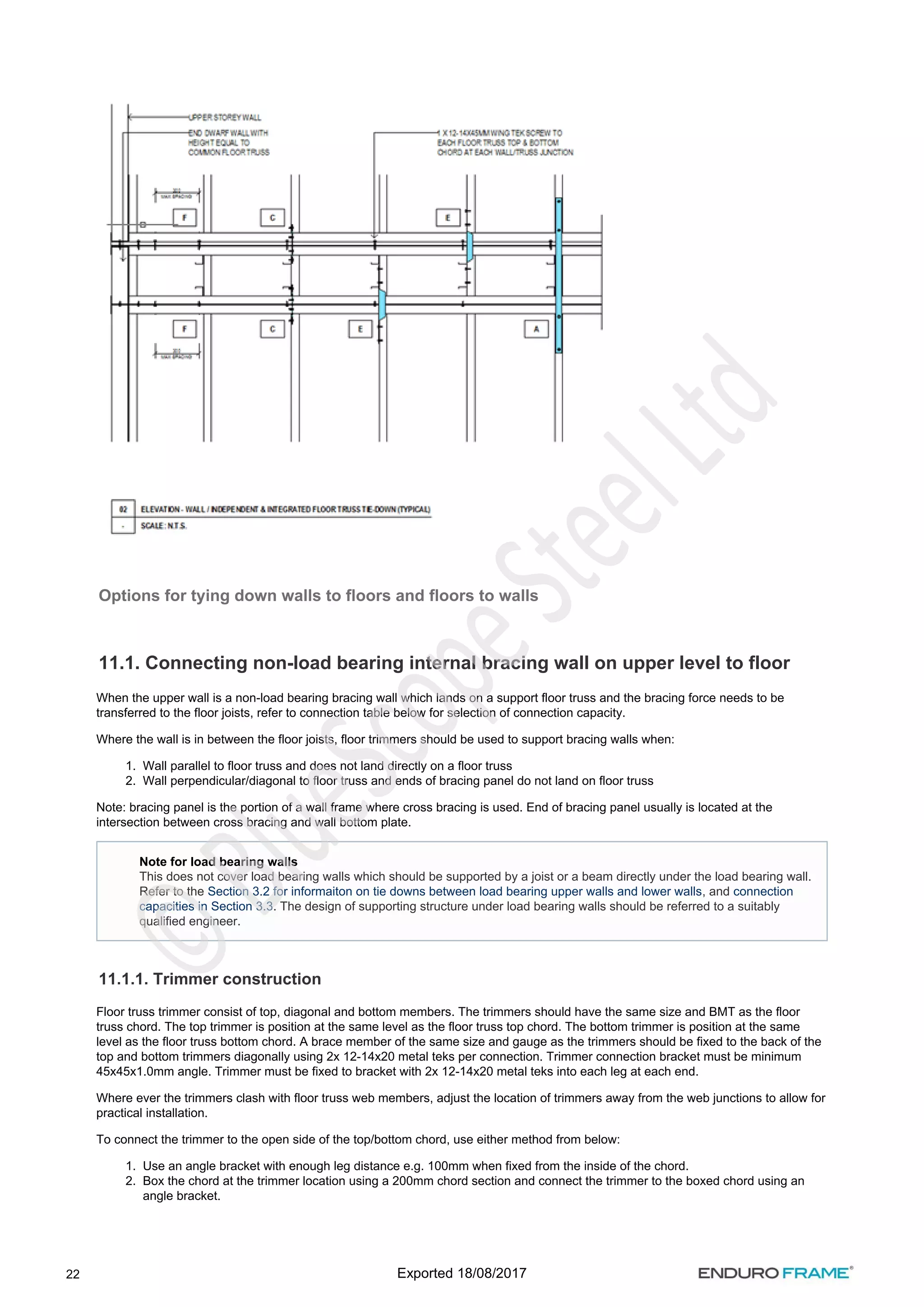 22
1.
2.
1.
2.
Options for tying down walls to floors and floors to walls
11.1. Connecting non-load bearing internal bracing wall on upper level to floor
When the upper wall is a non-load bearing bracing wall which lands on a support floor truss and the bracing force needs to be
transferred to the floor joists, refer to connection table below for selection of connection capacity.
Where the wall is in between the floor joists, floor trimmers should be used to support bracing walls when:
Wall parallel to floor truss and does not land directly on a floor truss
Wall perpendicular/diagonal to floor truss and ends of bracing panel do not land on floor truss
Note: bracing panel is the portion of a wall frame where cross bracing is used. End of bracing panel usually is located at the
intersection between cross bracing and wall bottom plate.
11.1.1. Trimmer construction
Floor truss trimmer consist of top, diagonal and bottom members. The trimmers should have the same size and BMT as the floor
truss chord. The top trimmer is position at the same level as the floor truss top chord. The bottom trimmer is position at the same
level as the floor truss bottom chord. A brace member of the same size and gauge as the trimmers should be fixed to the back of the
top and bottom trimmers diagonally using 2x 12-14x20 metal teks per connection. Trimmer connection bracket must be minimum
45x45x1.0mm angle. Trimmer must be fixed to bracket with 2x 12-14x20 metal teks into each leg at each end.
Where ever the trimmers clash with floor truss web members, adjust the location of trimmers away from the web junctions to allow for
practical installation.
To connect the trimmer to the open side of the top/bottom chord, use either method from below:
Use an angle bracket with enough leg distance e.g. 100mm when fixed from the inside of the chord.
Box the chord at the trimmer location using a 200mm chord section and connect the trimmer to the boxed chord using an
angle bracket.
Note for load bearing walls
This does not cover load bearing walls which should be supported by a joist or a beam directly under the load bearing wall.
Refer to the , and
Section 3.2 for informaiton on tie downs between load bearing upper walls and lower walls connection
. The design of supporting structure under load bearing walls should be referred to a suitably
capacities in Section 3.3
qualified engineer.
Exported 18/08/2017
 