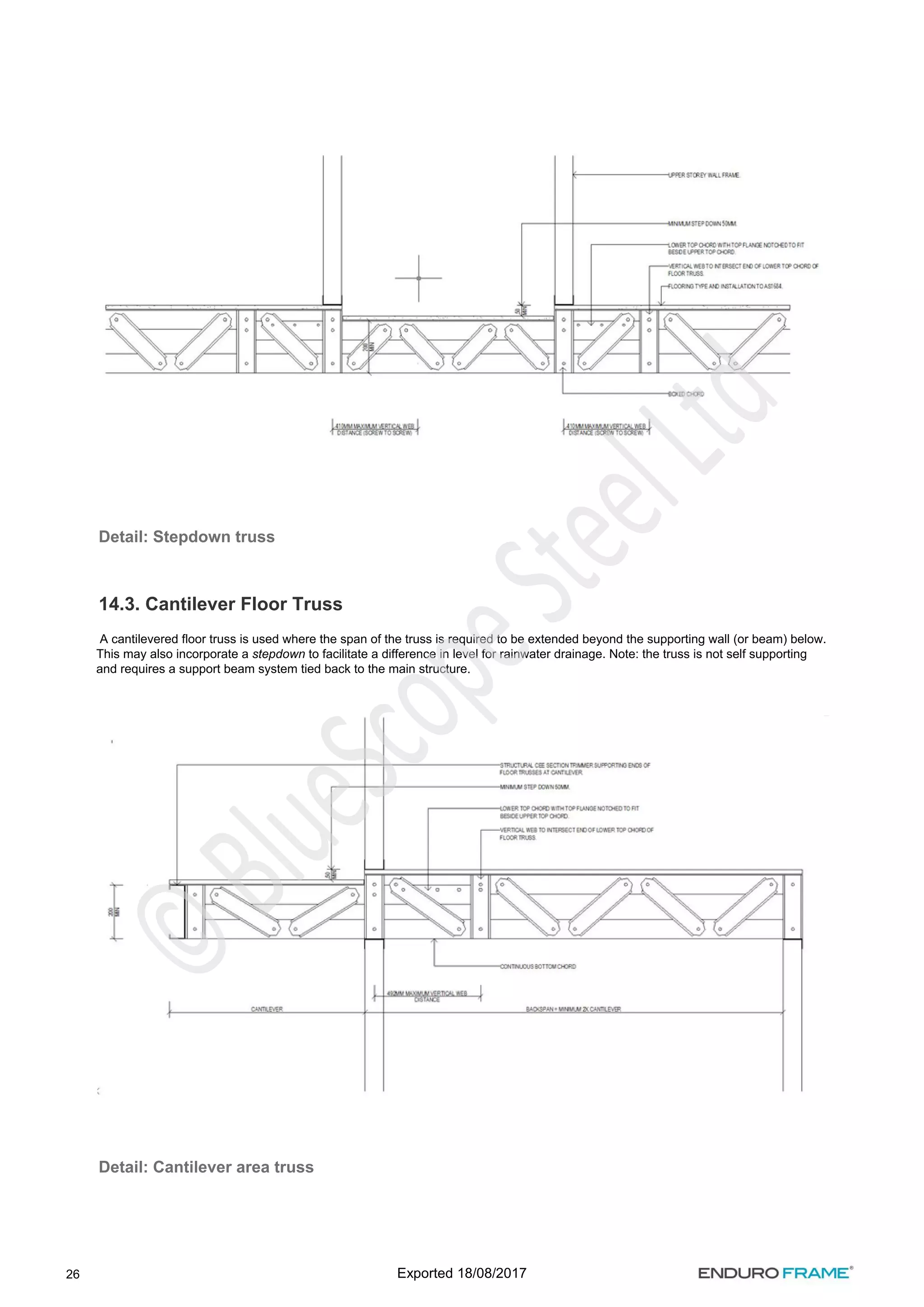 26
Detail: Stepdown truss
14.3. Cantilever Floor Truss
A cantilevered floor truss is used where the span of the truss is required to be extended beyond the supporting wall (or beam) below.
This may also incorporate a to facilitate a difference in level for rainwater drainage. Note: the truss is not self supporting
stepdown
and requires a support beam system tied back to the main structure.
Detail: Cantilever area truss
Exported 18/08/2017
 