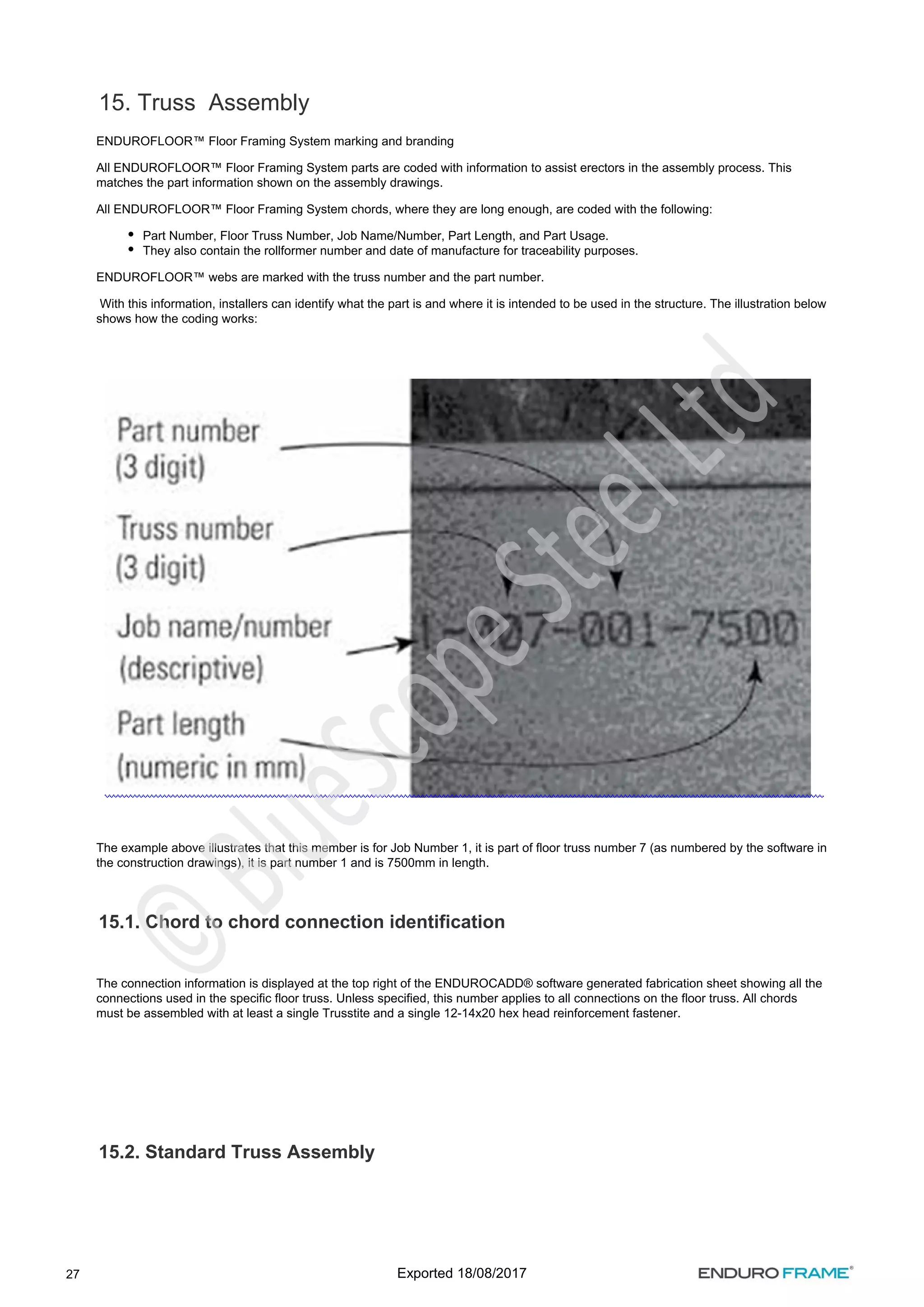 27
15. Truss Assembly
ENDUROFLOOR™ Floor Framing System marking and branding
All ENDUROFLOOR™ Floor Framing System parts are coded with information to assist erectors in the assembly process. This
matches the part information shown on the assembly drawings.
All ENDUROFLOOR™ Floor Framing System chords, where they are long enough, are coded with the following:
Part Number, Floor Truss Number, Job Name/Number, Part Length, and Part Usage.
They also contain the rollformer number and date of manufacture for traceability purposes.
ENDUROFLOOR™ webs are marked with the truss number and the part number.
With this information, installers can identify what the part is and where it is intended to be used in the structure. The illustration below
shows how the coding works:
The example above illustrates that this member is for Job Number 1, it is part of floor truss number 7 (as numbered by the software in
the construction drawings), it is part number 1 and is 7500mm in length.
15.1. Chord to chord connection identification
The connection information is displayed at the top right of the ENDUROCADD® software generated fabrication sheet showing all the
connections used in the specific floor truss. Unless specified, this number applies to all connections on the floor truss. All chords
must be assembled with at least a single Trusstite and a single 12-14x20 hex head reinforcement fastener.
15.2. Standard Truss Assembly
Exported 18/08/2017
 