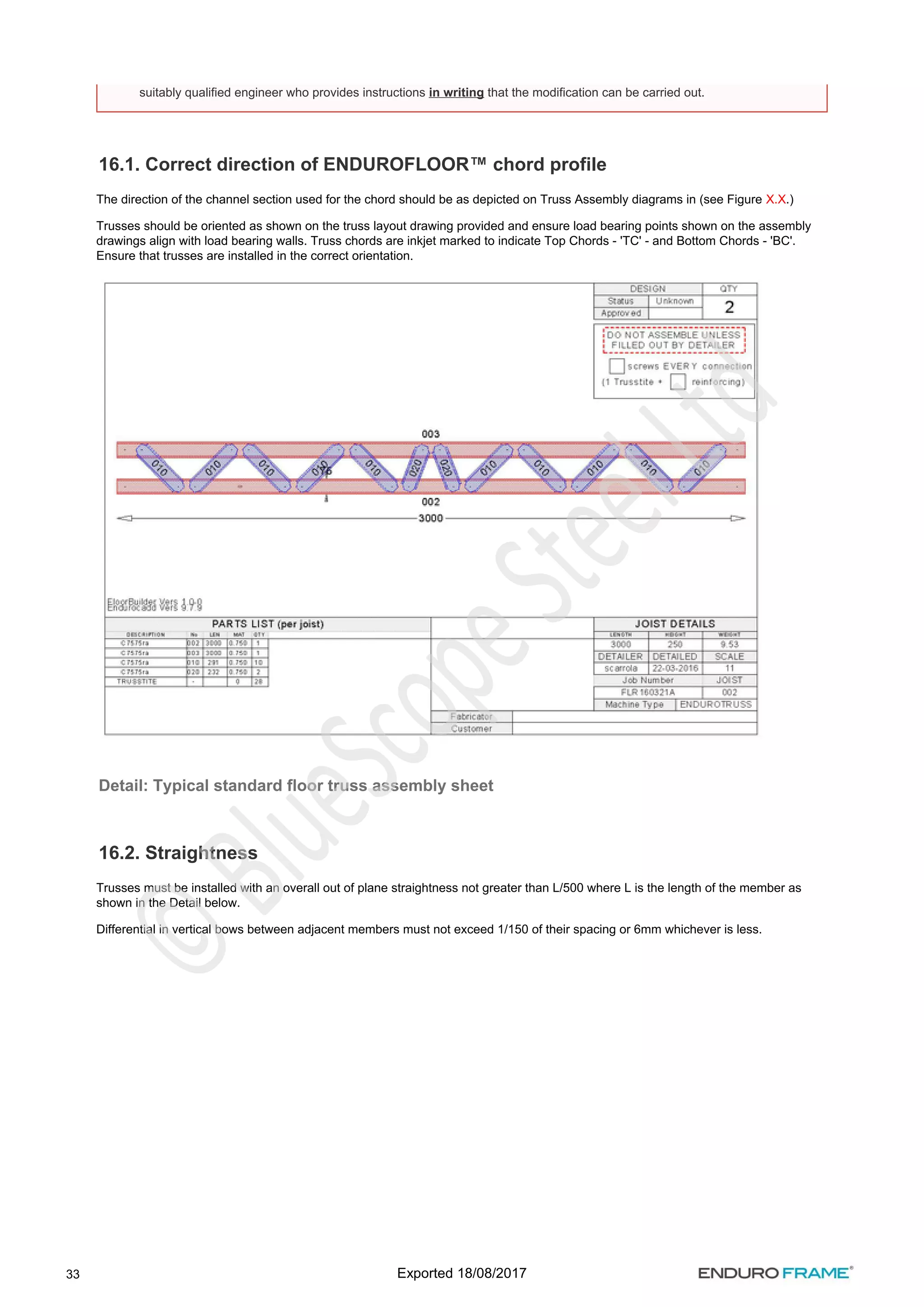 33
16.1. Correct direction of ENDUROFLOOR™ chord profile
The direction of the channel section used for the chord should be as depicted on Truss Assembly diagrams in (see Figure .)
X.X
Trusses should be oriented as shown on the truss layout drawing provided and ensure load bearing points shown on the assembly
drawings align with load bearing walls. Truss chords are inkjet marked to indicate Top Chords - 'TC' - and Bottom Chords - 'BC'.
Ensure that trusses are installed in the correct orientation.
Detail: Typical standard floor truss assembly sheet
16.2. Straightness
Trusses must be installed with an overall out of plane straightness not greater than L/500 where L is the length of the member as
shown in the Detail below.
Differential in vertical bows between adjacent members must not exceed 1/150 of their spacing or 6mm whichever is less.
suitably qualified engineer who provides instructions that the modification can be carried out.
in writing
Exported 18/08/2017
 