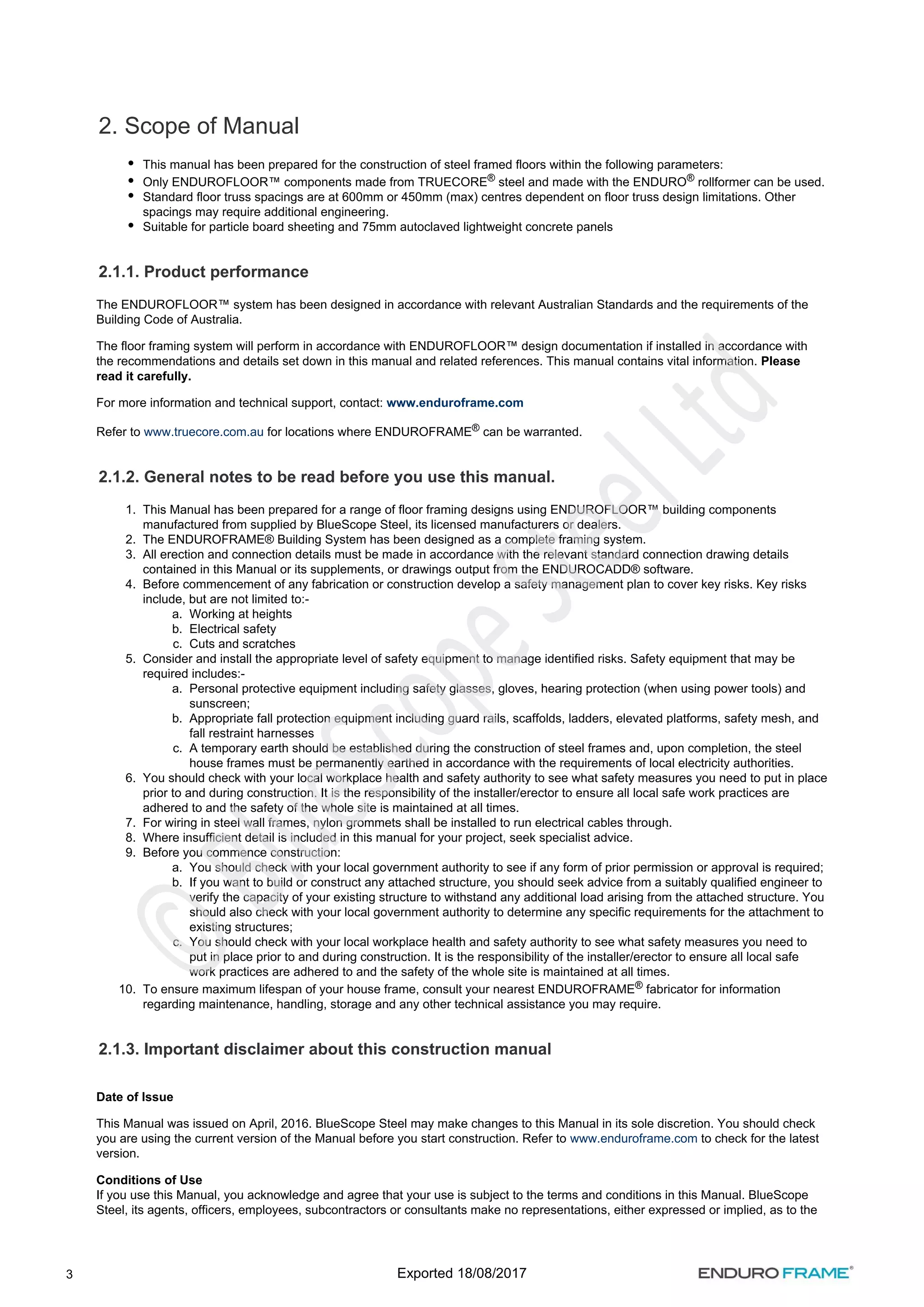 3
1.
2.
3.
4.
a.
b.
c.
5.
a.
b.
c.
6.
7.
8.
9.
a.
b.
c.
10.
2. Scope of Manual
This manual has been prepared for the construction of steel framed floors within the following parameters:
Only ENDUROFLOOR™ components made from TRUECORE steel and made with the ENDURO rollformer can be used.
® ®
Standard floor truss spacings are at 600mm or 450mm (max) centres dependent on floor truss design limitations. Other
spacings may require additional engineering.
Suitable for particle board sheeting and 75mm autoclaved lightweight concrete panels
2.1.1. Product performance
The ENDUROFLOOR™ system has been designed in accordance with relevant Australian Standards and the requirements of the
Building Code of Australia.
The floor framing system will perform in accordance with ENDUROFLOOR™ design documentation if installed in accordance with
the recommendations and details set down in this manual and related references. This manual contains vital information. Please
read it carefully.
For more information and technical support, contact: www.enduroframe.com
Refer to for locations where ENDUROFRAME can be warranted.
www.truecore.com.au ®
2.1.2. General notes to be read before you use this manual.
This Manual has been prepared for a range of floor framing designs using ENDUROFLOOR™ building components
manufactured from supplied by BlueScope Steel, its licensed manufacturers or dealers.
The ENDUROFRAME® Building System has been designed as a complete framing system.
All erection and connection details must be made in accordance with the relevant standard connection drawing details
contained in this Manual or its supplements, or drawings output from the ENDUROCADD® software.
Before commencement of any fabrication or construction develop a safety management plan to cover key risks. Key risks
include, but are not limited to:-
Working at heights
Electrical safety
Cuts and scratches
Consider and install the appropriate level of safety equipment to manage identified risks. Safety equipment that may be
required includes:-
Personal protective equipment including safety glasses, gloves, hearing protection (when using power tools) and
sunscreen;
Appropriate fall protection equipment including guard rails, scaffolds, ladders, elevated platforms, safety mesh, and
fall restraint harnesses
A temporary earth should be established during the construction of steel frames and, upon completion, the steel
house frames must be permanently earthed in accordance with the requirements of local electricity authorities.
You should check with your local workplace health and safety authority to see what safety measures you need to put in place
prior to and during construction. It is the responsibility of the installer/erector to ensure all local safe work practices are
adhered to and the safety of the whole site is maintained at all times.
For wiring in steel wall frames, nylon grommets shall be installed to run electrical cables through.
Where insufficient detail is included in this manual for your project, seek specialist advice.
Before you commence construction:
You should check with your local government authority to see if any form of prior permission or approval is required;
If you want to build or construct any attached structure, you should seek advice from a suitably qualified engineer to
verify the capacity of your existing structure to withstand any additional load arising from the attached structure. You
should also check with your local government authority to determine any specific requirements for the attachment to
existing structures;
You should check with your local workplace health and safety authority to see what safety measures you need to
put in place prior to and during construction. It is the responsibility of the installer/erector to ensure all local safe
work practices are adhered to and the safety of the whole site is maintained at all times.
To ensure maximum lifespan of your house frame, consult your nearest ENDUROFRAME fabricator for information
®
regarding maintenance, handling, storage and any other technical assistance you may require.
2.1.3. Important disclaimer about this construction manual
Date of Issue
This Manual was issued on April, 2016. BlueScope Steel may make changes to this Manual in its sole discretion. You should check
you are using the current version of the Manual before you start construction. Refer to to check for the latest
www.enduroframe.com
version.
Conditions of Use
If you use this Manual, you acknowledge and agree that your use is subject to the terms and conditions in this Manual. BlueScope
Steel, its agents, officers, employees, subcontractors or consultants make no representations, either expressed or implied, as to the
Exported 18/08/2017
 