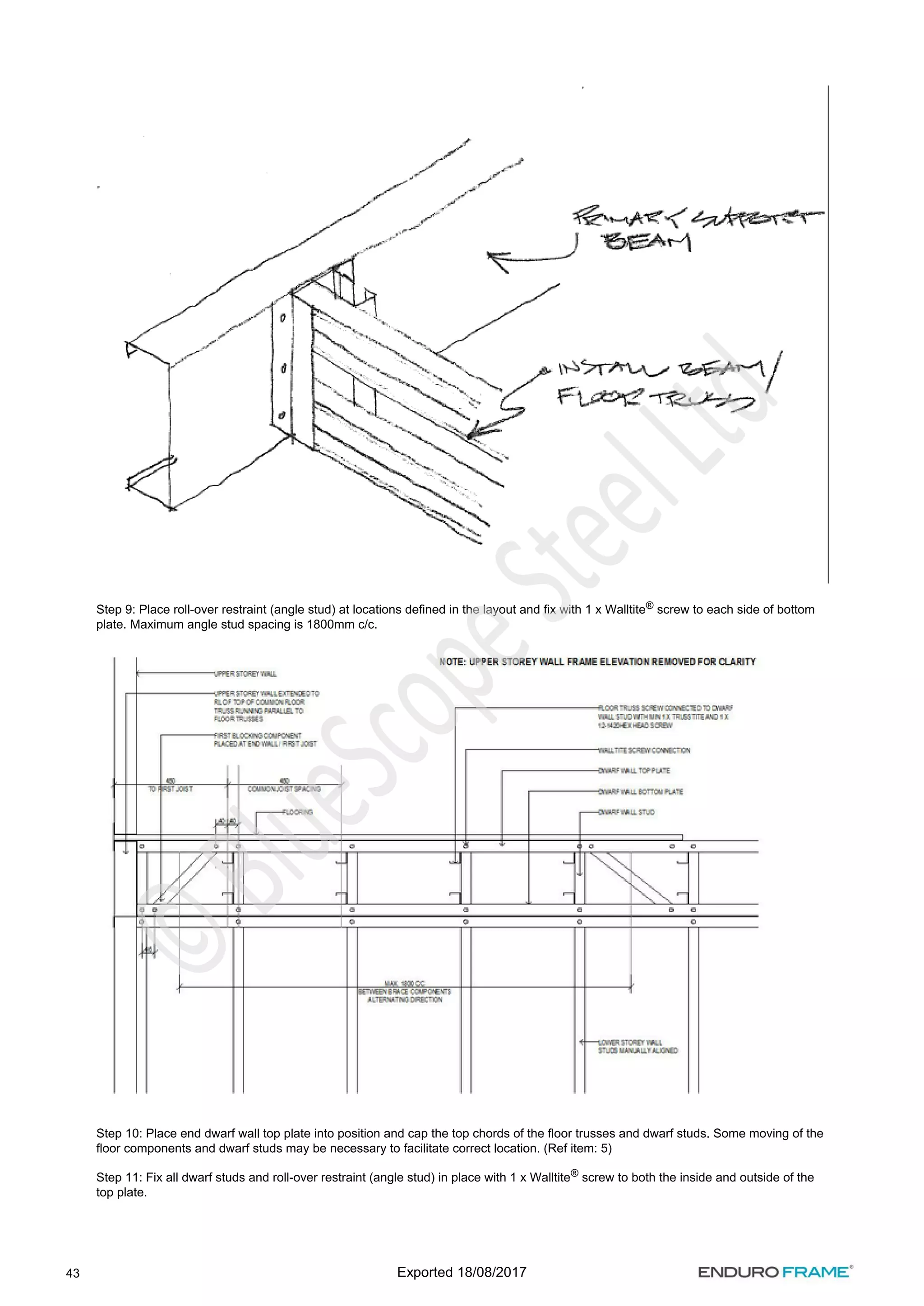 43
Step 9: Place roll-over restraint (angle stud) at locations defined in the layout and fix with 1 x Walltite screw to each side of bottom
®
plate. Maximum angle stud spacing is 1800mm c/c.
Step 10: Place end dwarf wall top plate into position and cap the top chords of the floor trusses and dwarf studs. Some moving of the
floor components and dwarf studs may be necessary to facilitate correct location. (Ref item: 5)
Step 11: Fix all dwarf studs and roll-over restraint (angle stud) in place with 1 x Walltite screw to both the inside and outside of the
®
top plate.
Exported 18/08/2017
 