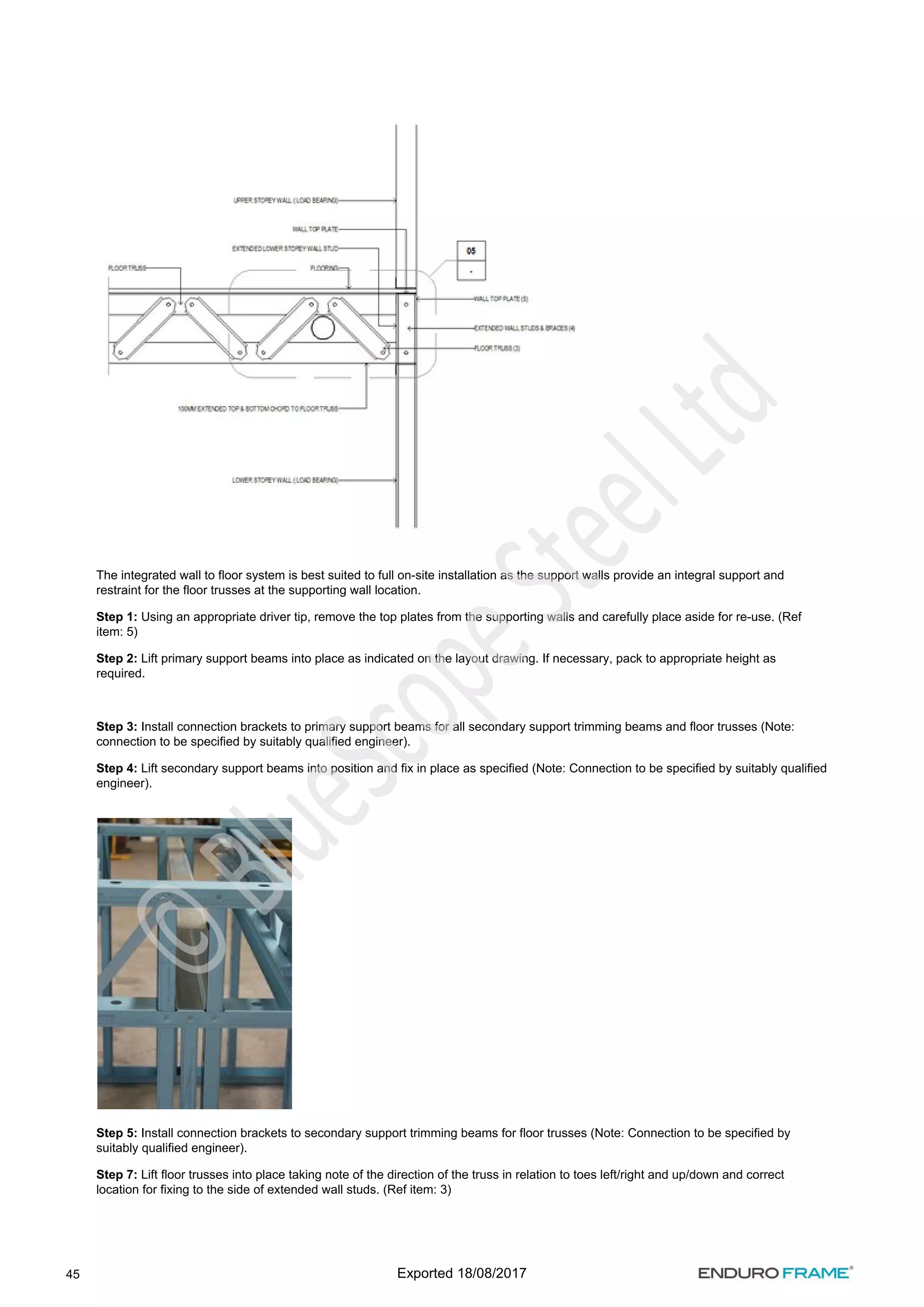 45
The integrated wall to floor system is best suited to full on-site installation as the support walls provide an integral support and
restraint for the floor trusses at the supporting wall location.
Step 1: Using an appropriate driver tip, remove the top plates from the supporting walls and carefully place aside for re-use. (Ref
item: 5)
Step 2: Lift primary support beams into place as indicated on the layout drawing. If necessary, pack to appropriate height as
required.
Step 3: Install connection brackets to primary support beams for all secondary support trimming beams and floor trusses (Note:
connection to be specified by suitably qualified engineer).
Step 4: Lift secondary support beams into position and fix in place as specified (Note: Connection to be specified by suitably qualified
engineer).
Step 5: Install connection brackets to secondary support trimming beams for floor trusses (Note: Connection to be specified by
suitably qualified engineer).
Step 7: Lift floor trusses into place taking note of the direction of the truss in relation to toes left/right and up/down and correct
location for fixing to the side of extended wall studs. (Ref item: 3)
Exported 18/08/2017
 