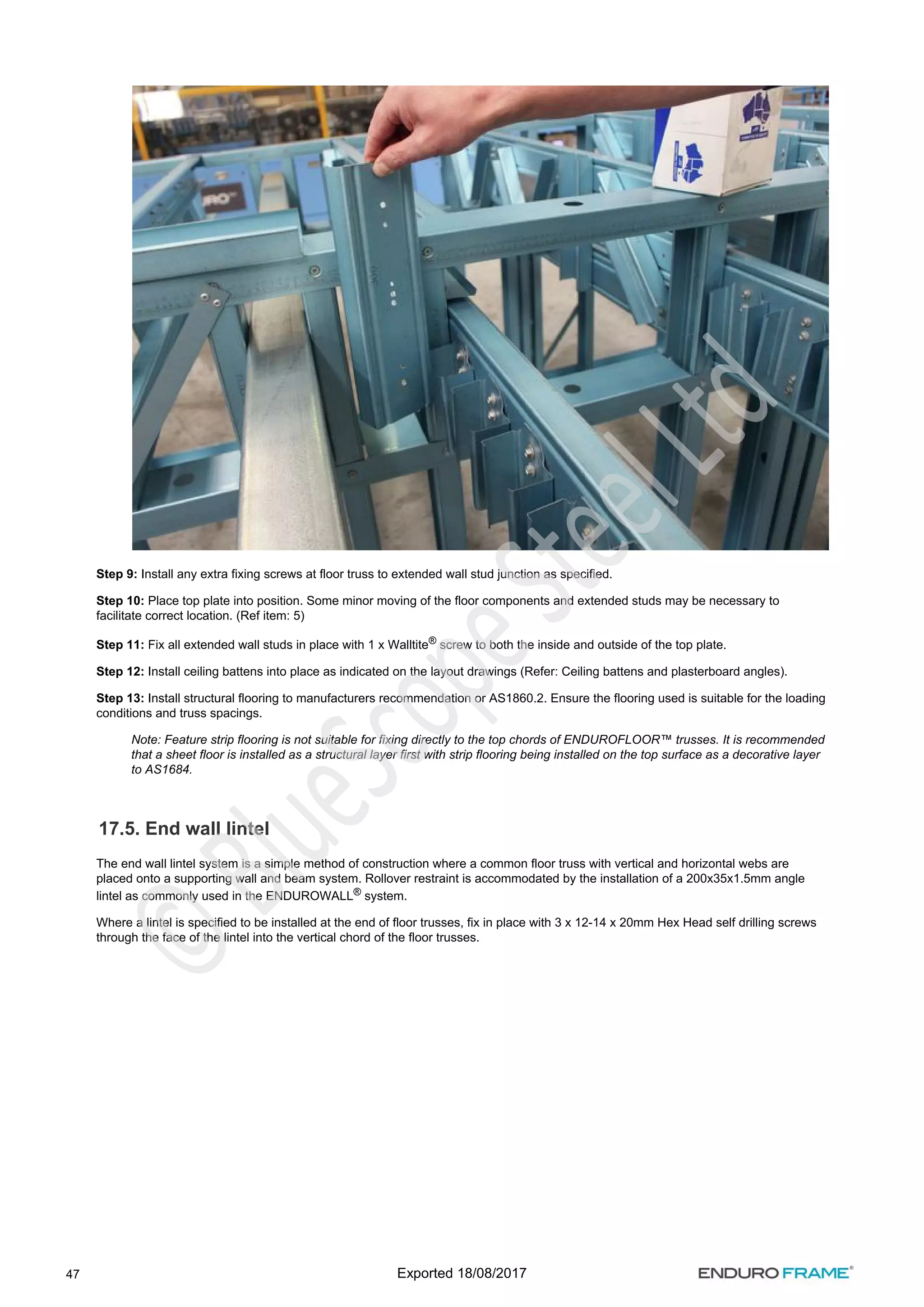 47
Step 9: Install any extra fixing screws at floor truss to extended wall stud junction as specified.
Step 10: Place top plate into position. Some minor moving of the floor components and extended studs may be necessary to
facilitate correct location. (Ref item: 5)
Step 11: Fix all extended wall studs in place with 1 x Walltite screw to both the inside and outside of the top plate.
®
Step 12: Install ceiling battens into place as indicated on the layout drawings (Refer: Ceiling battens and plasterboard angles).
Step 13: Install structural flooring to manufacturers recommendation or AS1860.2. Ensure the flooring used is suitable for the loading
conditions and truss spacings.
Note: Feature strip flooring is not suitable for fixing directly to the top chords of ENDUROFLOOR™ trusses. It is recommended
that a sheet floor is installed as a structural layer first with strip flooring being installed on the top surface as a decorative layer
to AS1684.
17.5. End wall lintel
The end wall lintel system is a simple method of construction where a common floor truss with vertical and horizontal webs are
placed onto a supporting wall and beam system. Rollover restraint is accommodated by the installation of a 200x35x1.5mm angle
lintel as commonly used in the ENDUROWALL system.
®
Where a lintel is specified to be installed at the end of floor trusses, fix in place with 3 x 12-14 x 20mm Hex Head self drilling screws
through the face of the lintel into the vertical chord of the floor trusses.
Exported 18/08/2017
 