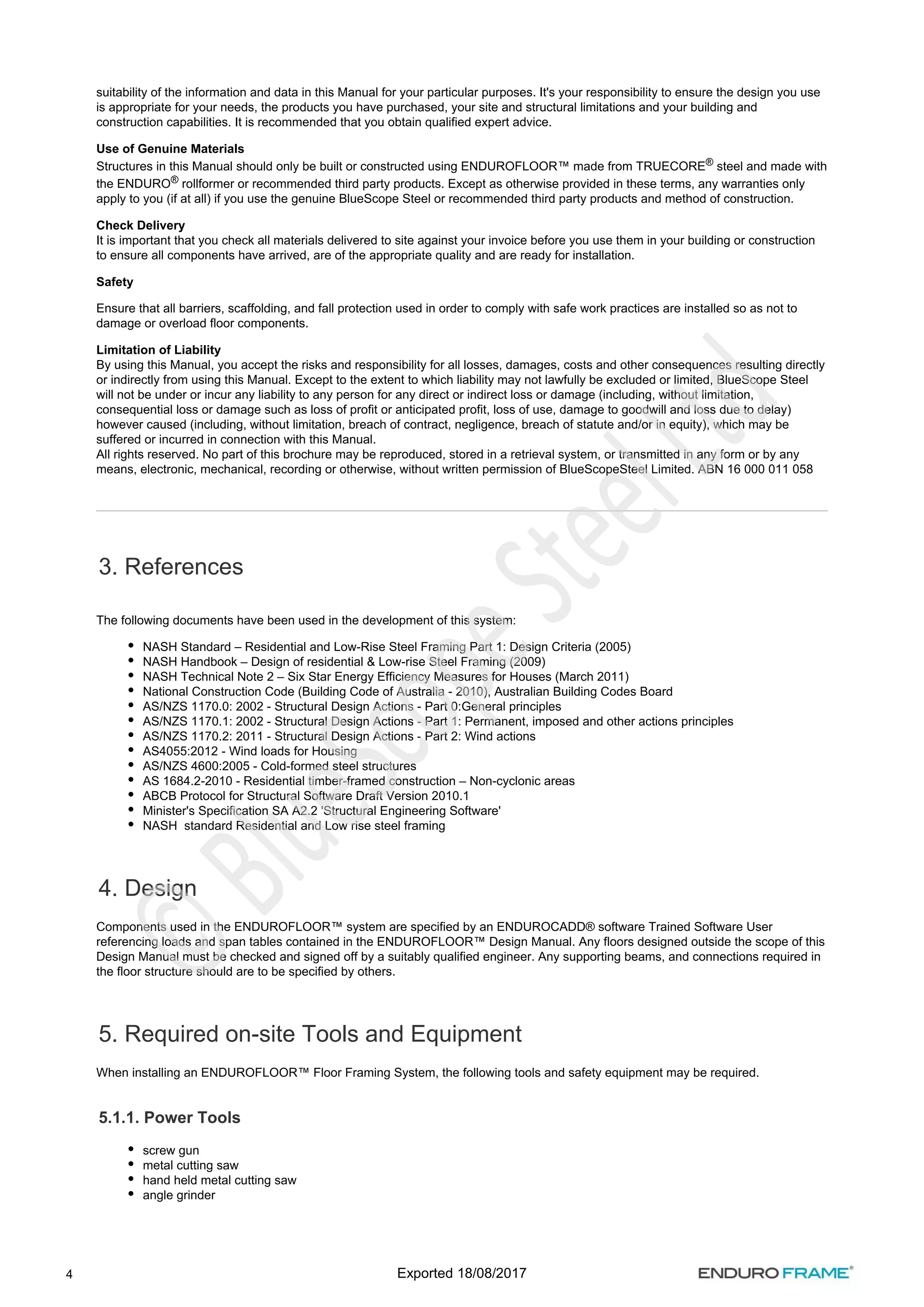 4
suitability of the information and data in this Manual for your particular purposes. It's your responsibility to ensure the design you use
is appropriate for your needs, the products you have purchased, your site and structural limitations and your building and
construction capabilities. It is recommended that you obtain qualified expert advice.
Use of Genuine Materials
Structures in this Manual should only be built or constructed using ENDUROFLOOR™ made from TRUECORE steel and made with
®
the ENDURO rollformer or recommended third party products. Except as otherwise provided in these terms, any warranties only
®
apply to you (if at all) if you use the genuine BlueScope Steel or recommended third party products and method of construction.
Check Delivery
It is important that you check all materials delivered to site against your invoice before you use them in your building or construction
to ensure all components have arrived, are of the appropriate quality and are ready for installation.
Safety
Ensure that all barriers, scaffolding, and fall protection used in order to comply with safe work practices are installed so as not to
damage or overload floor components.
Limitation of Liability
By using this Manual, you accept the risks and responsibility for all losses, damages, costs and other consequences resulting directly
or indirectly from using this Manual. Except to the extent to which liability may not lawfully be excluded or limited, BlueScope Steel
will not be under or incur any liability to any person for any direct or indirect loss or damage (including, without limitation,
consequential loss or damage such as loss of profit or anticipated profit, loss of use, damage to goodwill and loss due to delay)
however caused (including, without limitation, breach of contract, negligence, breach of statute and/or in equity), which may be
suffered or incurred in connection with this Manual.
All rights reserved. No part of this brochure may be reproduced, stored in a retrieval system, or transmitted in any form or by any
means, electronic, mechanical, recording or otherwise, without written permission of BlueScopeSteel Limited. ABN 16 000 011 058
3. References
The following documents have been used in the development of this system:
NASH Standard – Residential and Low-Rise Steel Framing Part 1: Design Criteria (2005)
NASH Handbook – Design of residential & Low-rise Steel Framing (2009)
NASH Technical Note 2 – Six Star Energy Efficiency Measures for Houses (March 2011)
National Construction Code (Building Code of Australia - 2010), Australian Building Codes Board
AS/NZS 1170.0: 2002 - Structural Design Actions - Part 0:General principles
AS/NZS 1170.1: 2002 - Structural Design Actions - Part 1: Permanent, imposed and other actions principles
AS/NZS 1170.2: 2011 - Structural Design Actions - Part 2: Wind actions
AS4055:2012 - Wind loads for Housing
AS/NZS 4600:2005 - Cold-formed steel structures
AS 1684.2-2010 - Residential timber-framed construction – Non-cyclonic areas
ABCB Protocol for Structural Software Draft Version 2010.1
Minister's Specification SA A2.2 'Structural Engineering Software'
NASH standard Residential and Low rise steel framing
4. Design
Components used in the ENDUROFLOOR™ system are specified by an ENDUROCADD® software Trained Software User
referencing loads and span tables contained in the ENDUROFLOOR™ Design Manual. Any floors designed outside the scope of this
Design Manual must be checked and signed off by a suitably qualified engineer. Any supporting beams, and connections required in
the floor structure should are to be specified by others.
5. Required on-site Tools and Equipment
When installing an ENDUROFLOOR™ Floor Framing System, the following tools and safety equipment may be required.
5.1.1. Power Tools
screw gun
metal cutting saw
hand held metal cutting saw
angle grinder
Exported 18/08/2017
 