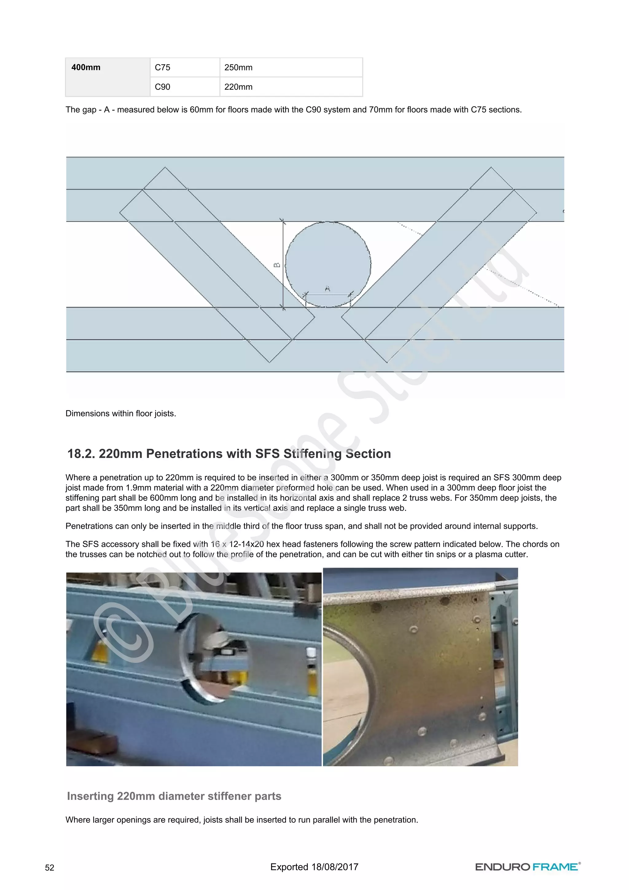 52
400mm C75 250mm
C90 220mm
The gap - A - measured below is 60mm for floors made with the C90 system and 70mm for floors made with C75 sections.
Dimensions within floor joists.
18.2. 220mm Penetrations with SFS Stiffening Section
Where a penetration up to 220mm is required to be inserted in either a 300mm or 350mm deep joist is required an SFS 300mm deep
joist made from 1.9mm material with a 220mm diameter preformed hole can be used. When used in a 300mm deep floor joist the
stiffening part shall be 600mm long and be installed in its horizontal axis and shall replace 2 truss webs. For 350mm deep joists, the
part shall be 350mm long and be installed in its vertical axis and replace a single truss web.
Penetrations can only be inserted in the middle third of the floor truss span, and shall not be provided around internal supports.
The SFS accessory shall be fixed with 16 x 12-14x20 hex head fasteners following the screw pattern indicated below. The chords on
the trusses can be notched out to follow the profile of the penetration, and can be cut with either tin snips or a plasma cutter.
Inserting 220mm diameter stiffener parts
Where larger openings are required, joists shall be inserted to run parallel with the penetration.
Exported 18/08/2017
 