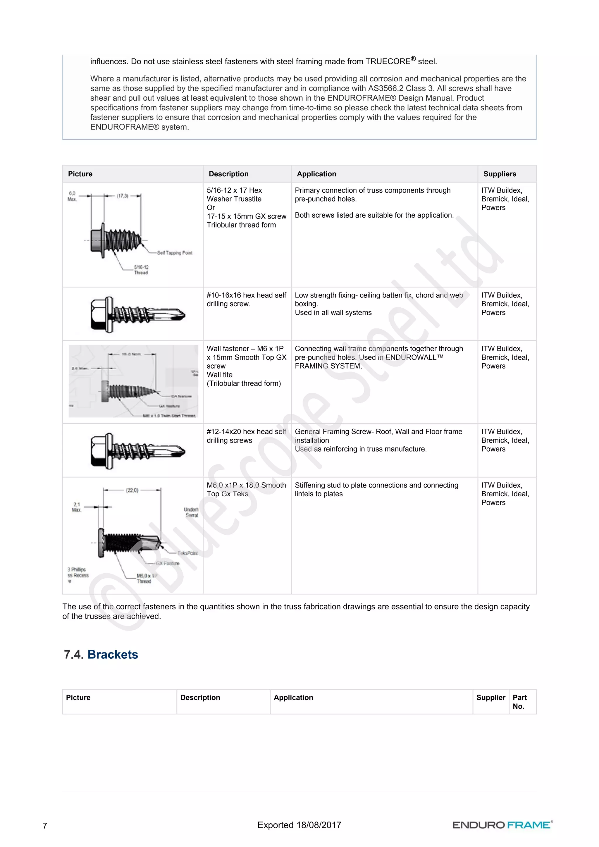 7
Picture Description Application Suppliers
5/16-12 x 17 Hex
Washer Trusstite
Or
17-15 x 15mm GX screw
Trilobular thread form
Primary connection of truss components through
pre-punched holes.
Both screws listed are suitable for the application.
ITW Buildex,
Bremick, Ideal,
Powers
#10-16x16 hex head self
drilling screw.
Low strength fixing- ceiling batten fix, chord and web
boxing.
Used in all wall systems
ITW Buildex,
Bremick, Ideal,
Powers
Wall fastener – M6 x 1P
x 15mm Smooth Top GX
screw
Wall tite
(Trilobular thread form)
Connecting wall frame components together through
pre-punched holes. Used in ENDUROWALL™
FRAMING SYSTEM,
ITW Buildex,
Bremick, Ideal,
Powers
#12-14x20 hex head self
drilling screws
General Framing Screw- Roof, Wall and Floor frame
installation
Used as reinforcing in truss manufacture.
ITW Buildex,
Bremick, Ideal,
Powers
M6,0 x1P x 18,0 Smooth
Top Gx Teks
Stiffening stud to plate connections and connecting
lintels to plates
ITW Buildex,
Bremick, Ideal,
Powers
The use of the correct fasteners in the quantities shown in the truss fabrication drawings are essential to ensure the design capacity
of the trusses are achieved.
7.4. Brackets
Picture Description Application Supplier Part
No.
influences. Do not use stainless steel fasteners with steel framing made from TRUECORE steel.
®
Where a manufacturer is listed, alternative products may be used providing all corrosion and mechanical properties are the
same as those supplied by the specified manufacturer and in compliance with AS3566.2 Class 3. All screws shall have
shear and pull out values at least equivalent to those shown in the ENDUROFRAME® Design Manual. Product
specifications from fastener suppliers may change from time-to-time so please check the latest technical data sheets from
fastener suppliers to ensure that corrosion and mechanical properties comply with the values required for the
ENDUROFRAME® system.
Exported 18/08/2017
 