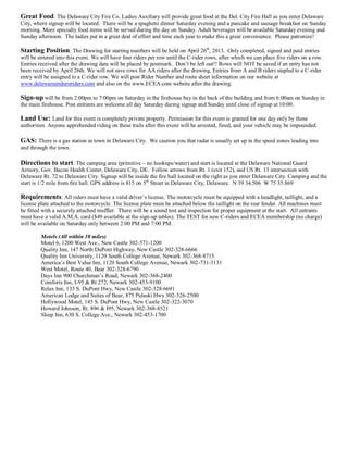 Great Food. The Delaware City Fire Co. Ladies Auxiliary will provide great food at the Del. City Fire Hall as you enter Delaware
City, where signup will be located. There will be a spaghetti dinner Saturday evening and a pancake and sausage breakfast on Sunday
morning. More specialty food items will be served during the day on Sunday. Adult beverages will be available Saturday evening and
Sunday afternoon. The ladies put in a great deal of effort and time each year to make this a great convenience. Please patronize!

Starting Position: The Drawing for starting numbers will be held on April 26th, 2013. Only completed, signed and paid entries
will be entered into this event. We will have four riders per row until the C-rider rows, after which we can place five riders on a row.
Entries received after the drawing date will be placed by postmark. Don’t be left out!! Rows will NOT be saved if an entry has not
been received by April 26th. We will not save rows for AA riders after the drawing. Entries from A and B riders stapled to a C-rider
entry will be assigned to a C-rider row. We will post Rider Number and route sheet information on our website at
www.delawareenduroriders.com and also on the www.ECEA.com website after the drawing.

Sign-up will be from 2:00pm to 7:00pm on Saturday in the firehouse bay in the back of the building and from 6:00am on Sunday in
the main firehouse. Post entrants are welcome all day Saturday during signup and Sunday until close of signup at 10:00.

Land Use: Land for this event is completely private property. Permission for this event is granted for one day only by those
authorities. Anyone apprehended riding on these trails after this event will be arrested, fined, and your vehicle may be impounded.

GAS: There is a gas station in town in Delaware City. We caution you that radar is usually set up in the speed zones leading into
and through the town.

Directions to start: The camping area (primitive – no hookups/water) and start is located at the Delaware National Guard
Armory, Gov. Bacon Health Center, Delaware City, DE. Follow arrows from Rt. 1 (exit 152), and US Rt. 13 intersection with
Delaware Rt. 72 to Delaware City. Signup will be inside the fire hall located on the right as you enter Delaware City. Camping and the
start is 1/2 mile from fire hall. GPS address is 815 on 5th Street in Delaware City, Delaware. N 39 34.506 W 75 35.869

Requirements: All riders must have a valid driver’s license. The motorcycle must be equipped with a headlight, taillight, and a
license plate attached to the motorcycle. The license plate must be attached below the taillight on the rear fender. All machines must
be fitted with a securely attached muffler. There will be a sound test and inspection for proper equipment at the start. All entrants
must have a valid A.M.A. card ($49 available at the sign-up tables). The TEST for new C-riders and ECEA membership (no charge)
will be available on Saturday only between 2:00 PM and 7:00 PM.

         Motels (All within 10 miles)
         Motel 6, 1200 West Ave., New Castle 302-571-1200
         Quality Inn, 147 North DuPont Highway, New Castle 302-328-6666
         Quality Inn University, 1120 South College Avenue, Newark 302-368-8715
         America’s Best Value Inn, 1120 South College Avenue, Newark 302-731-3131
         West Motel, Route 40, Bear 302-328-6790
         Days Inn 900 Churchman’s Road, Newark 302-368-2400
         Comforts Inn, I-95 & Rt 272, Newark 302-453-9100
         Relax Inn, 133 S. DuPont Hwy, New Castle 302-328-6691
         American Lodge and Suites of Bear, 875 Pulaski Hwy 302-326-2500
         Hollywood Motel, 145 S. DuPont Hwy, New Castle 302-322-3070
         Howard Johnson, Rt. 896 & I95, Newark 302-368-8521
         Sleep Inn, 630 S. College Ave., Newark 302-453-1700
 