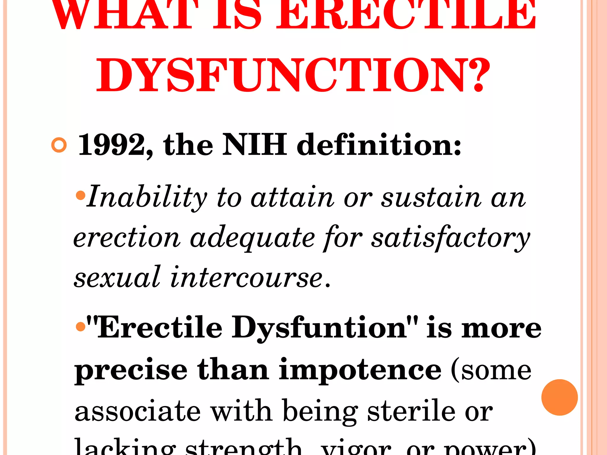 WHAT IS ERECTILE DYSFUNCTION? 1992, the NIH definition: Inability to attain or sustain an erection adequate for satisfactory sexual intercourse .  "Erectile Dysfuntion" is more precise than impotence  (some associate with being sterile or lacking strength, vigor, or power)  