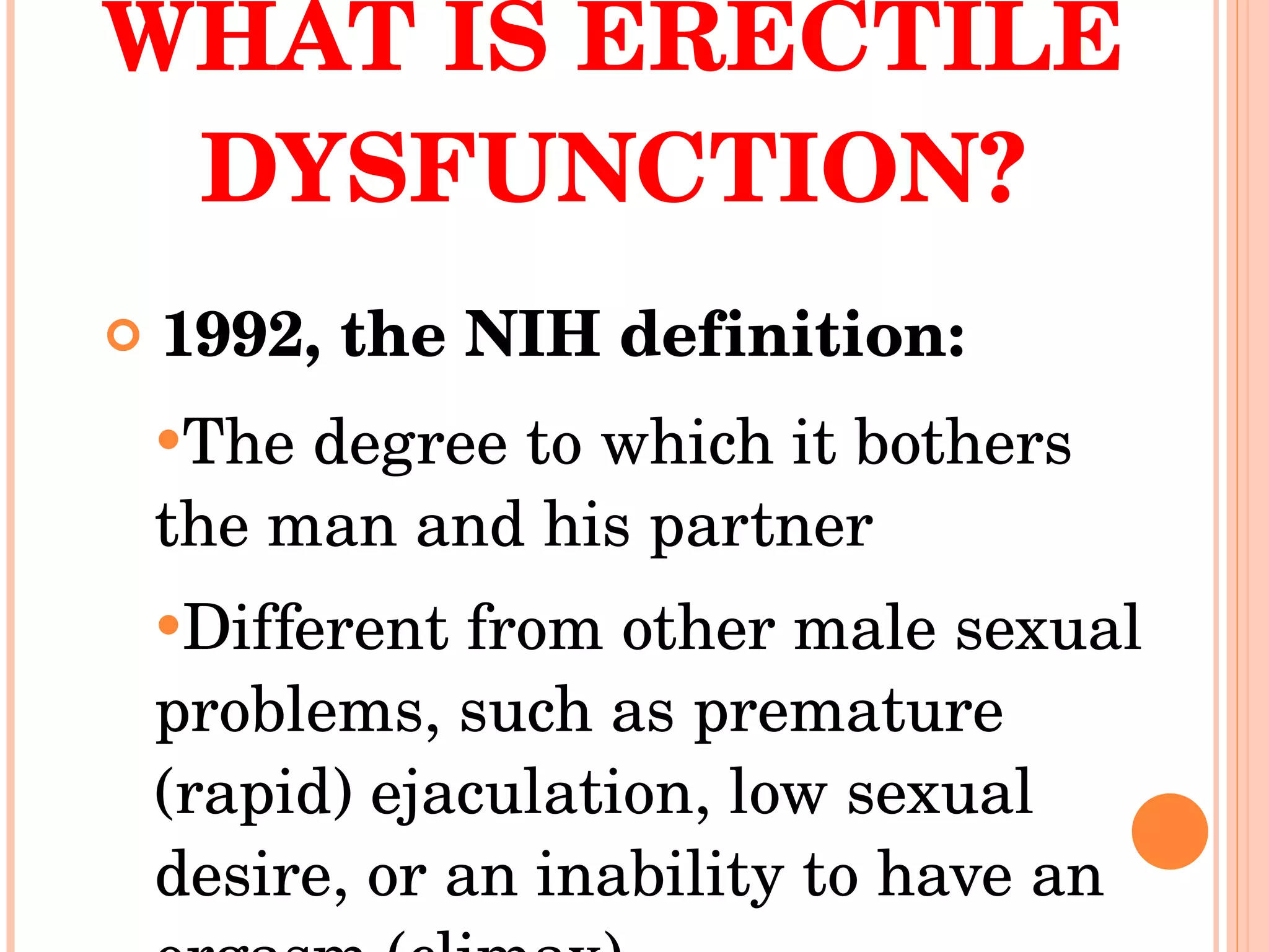 WHAT IS ERECTILE DYSFUNCTION? 1992, the NIH definition: The degree to which it bothers the man and his partner  Different from other male sexual problems, such as premature (rapid) ejaculation, low sexual desire, or an inability to have an orgasm (climax)  