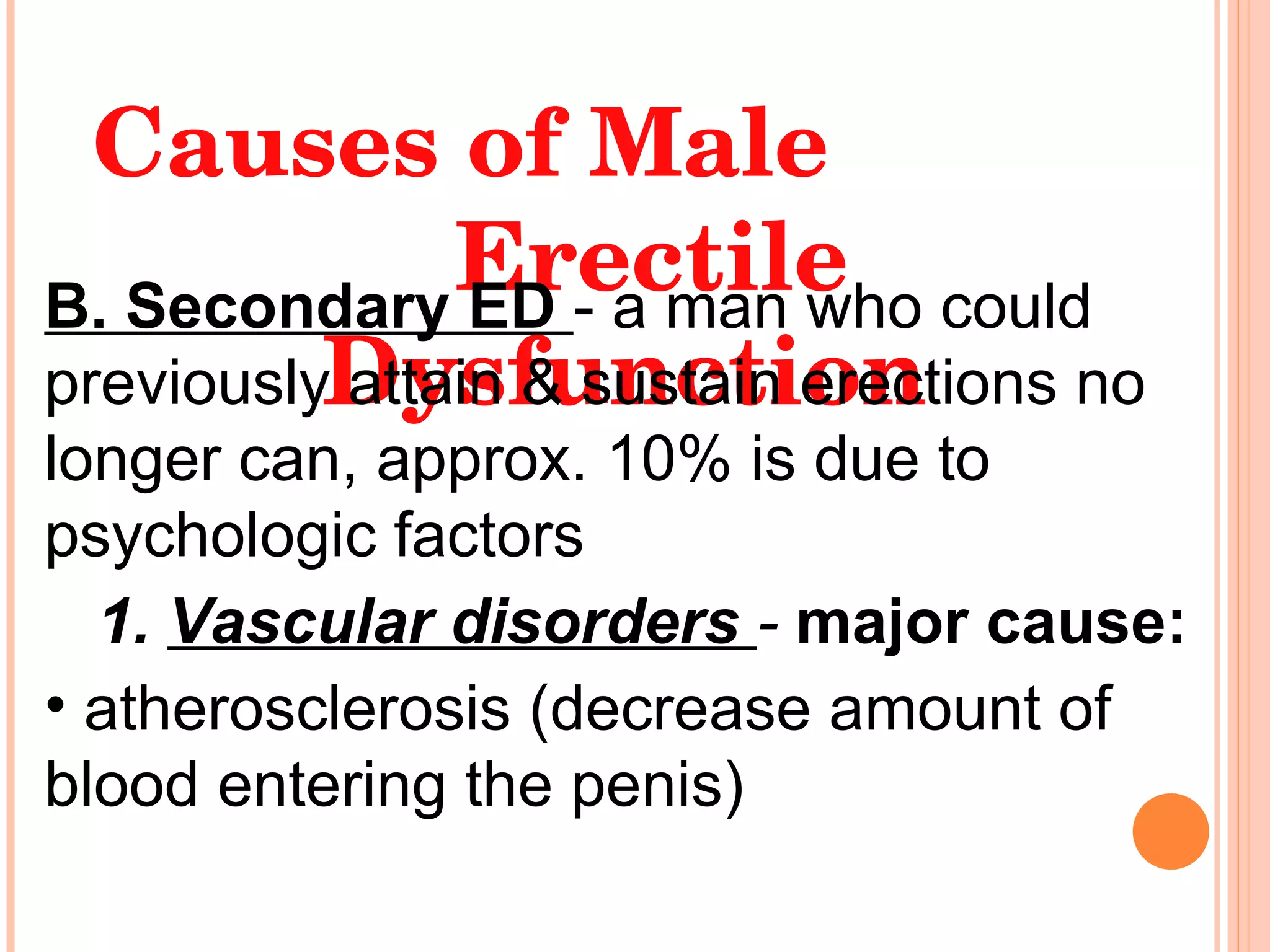 Causes of Male  Erectile Dysfunction B. Secondary ED  - a man who could previously attain & sustain erections no longer can, approx. 10% is due to psychologic factors  1.  Vascular disorders   -  major cause: atherosclerosis (decrease amount of blood entering the penis) 