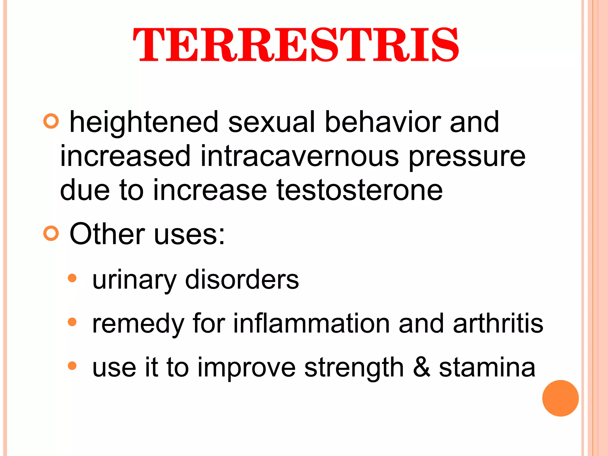 TRIBULUS TERRESTRIS heightened sexual behavior and increased intracavernous pressure due to increase testosterone  Other uses: urinary disorders remedy for inflammation and arthritis use it to improve strength & stamina 