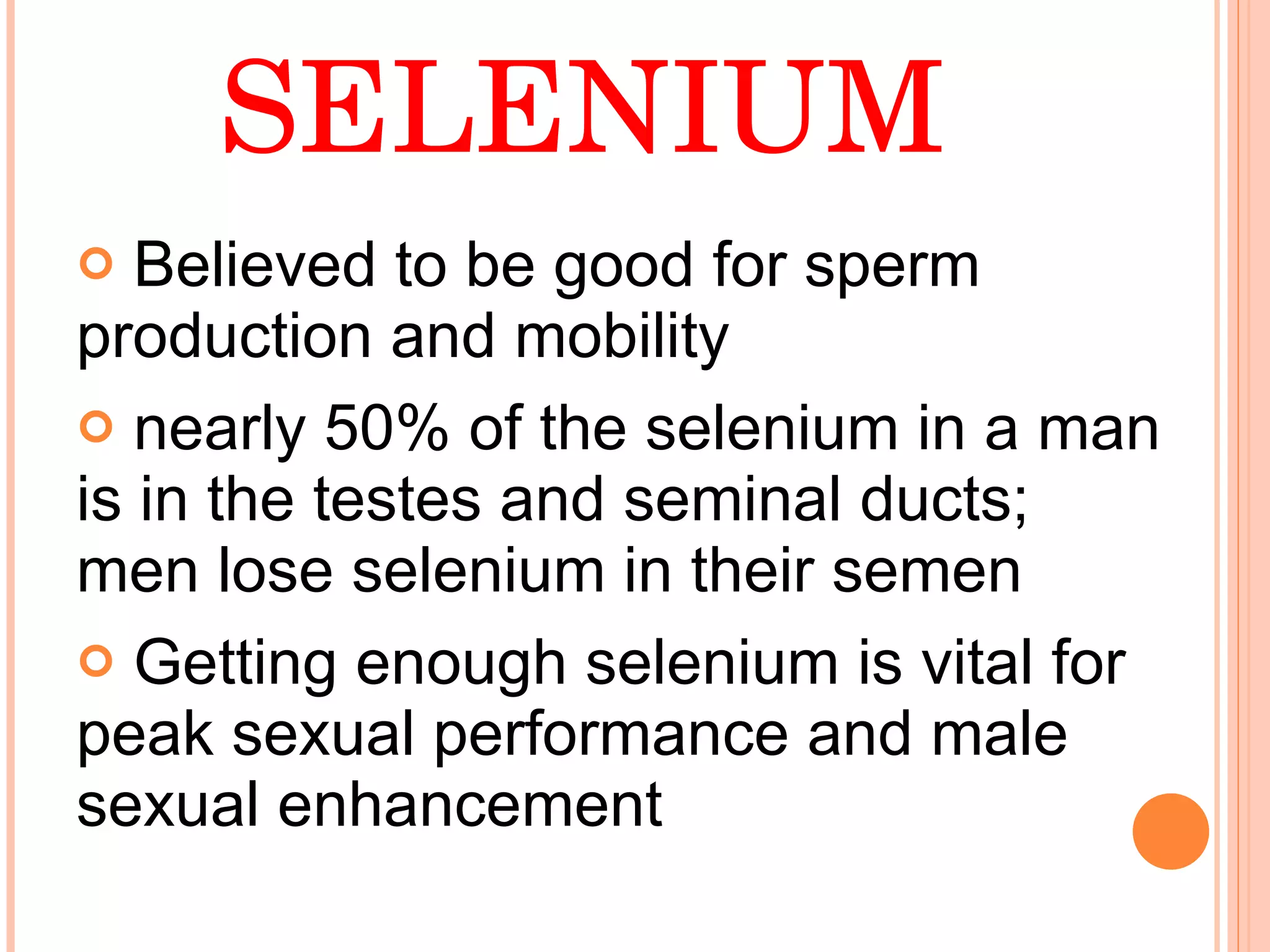 SELENIUM Believed to be good for sperm production and mobility nearly 50% of the selenium in a man is in the testes and seminal ducts; men lose selenium in their semen Getting enough selenium is vital for peak sexual performance and male sexual enhancement  