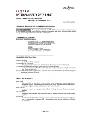 MATERIAL SAFETY DATA SHEET
PRODUCT NAME : LIQTRO ENDURO SF
              SAE 20W – 50 API SERVICE SF/CC
                                                                                   REV. 01ST SEPTEMBER 2003

-------------------------------------------------------------------------------
1. CHEMICAL PRODUCT AND COMPANY IDENTIFICATION
------------------------------------------------------------------------------
PRODUCT DESCRIPTION: Passenger Car Motor Oil with API SF/CC performance level and is developed
for both gasoline and diesel engine. They are blended from selective base oil and a comprehensive additive
package to deliver high-performance lubrication to the engines.


COMPANY IDENTIFICATION:
Smessindo Sakti Mandraguna
                           BLENDING PLANT and LABORATORY DIVISION
                           Jln. Diponegoro KM 40 No. 62 Tambun-Bekasi 17510
                           Phone. 62-21 8808620 Fax. 62-21- 88354786

                           OFFICE
                           Menara Era Building # 10-03
                           Jl. Raya Senen Kav. 135-137 Jakarta 10410
                           Phone. 62-21-3862426, Fax: 62-21-3863448



-------------------------------------------------------------------------------
2. HAZARDS IDENTIFICATION
-------------------------------------------------------------------------------
HEALTH HAZARDS                                                                     :
         • No significant effects expected
ENVIRONMENTAL HAZARDS                                                              :
         • This preparation does not require classification on the basis of environmental hazard.
PHYSICAL AND CHEMICAL HAZARDS / FIRE AND EXPLOSION HAZARDS                         :
         • Low hazard. Material can form flammable mixtures or can burn only upon heating to temperatures
           at or above the flash point.
This product does not contain any hazardous ingredient as the regulation from European Union Dangerous
         Substance/Preparation Directive.


-------------------------------------------------------------------------------
3. FIRST AID MEASURES
-------------------------------------------------------------------------------
INHALATION       :
       • Not expected to be a problem in well-ventilated area. Using proper respiratory protection,
         immediately remove the affected from overexposure victim. Administer artificial respiration if
         breathing is stopped. Keep at rest. Call for prompt medical attention.
SKIN CONTACT :
       • In case of frequent or prolonged contact, flush with large amounts of water; use soap if
         available.
EYE CONTACT :
       • Immediately flush eyes with large amounts of water for at least 15 minutes. Get prompt medical
         attention.
INGESTION        :
       • If swallowed, DO NOT induce vomiting. Keep at rest. Get prompt medical attention. If greater
         than 0.5 liter ingested, immediately give 1 or 2 glasses of water and call physician and hospital
         for assistance.




                                                         Page 1 of 4
 