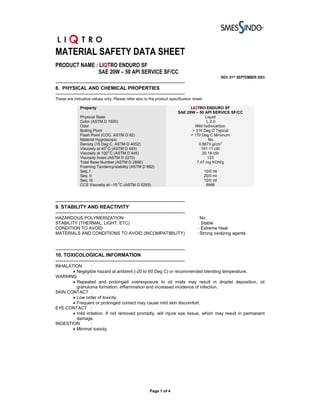 MATERIAL SAFETY DATA SHEET
PRODUCT NAME : LIQTRO ENDURO SF
              SAE 20W – 50 API SERVICE SF/CC
                                                                                                    REV. 01ST SEPTEMBER 2003
-------------------------------------------------------------------------------
8. PHYSICAL AND CHEMICAL PROPERTIES
-------------------------------------------------------------------------------
These are indicative values only. Please refer also to the product specification sheet.

               Property                                                         LIQTRO ENDURO SF
                                                                          SAE 20W – 50 API SERVICE SF/CC
               Physical State                                                            Liquid
               Color (ASTM D 1500)                                                        L 2.0
               Odor                                                                Mild hydrocarbon
               Boiling Point                                                     > 316 Deg C Typical
               Flash Point (COC, ASTM D 92)                                     > 170 Deg C Minimum
               Material Hygroscopic                                                        No
               Density (15 Deg C, ASTM D 4052)                                      0.8873 g/cm3
               Viscosity at 400 C (ASTM D 445)                                        191.11 cSt
               Viscosity at 1000 C (ASTM D 445)                                        20.18 cSt
               Viscosity Index (ASTM D 2270)                                              123
               Total Base Number (ASTM D 2896)                                     7.47 mg KOH/g
               Foaming Tendency/stability (ASTM D 892)
               Seq. I                                                                     10/0 ml
               Seq. II                                                                    20/0 ml
               Seq. III                                                                   10/0 ml
                                     0
               CCS Viscosity at –15 C (ASTM D 5293)                                        8986



-------------------------------------------------------------------------------
9. STABILITY AND REACTIVITY
-------------------------------------------------------------------------------
HAZARDOUS POLYMERIZATION                                                           : No
STABILITY (THERMAL, LIGHT, ETC)                                                     : Stable
CONDITION TO AVOID                                                                  : Extreme Heat
MATERIALS AND CONDITIONS TO AVOID (INCOMPATIBILITY)                                : Strong oxidizing agents.


-------------------------------------------------------------------------------
10. TOXICOLOGICAL INFORMATION
-------------------------------------------------------------------------------
INHALATION       :
       • Negligible hazard at ambient (-20 to 60 Deg C) or recommended blending temperature.
WARNING          :
       • Repeated and prolonged overexposure to oil mists may result in droplet deposition, oil
         granuloma formation, inflammation and increased incidence of infection.
SKIN CONTACT :
       • Low order of toxicity.
       • Frequent or prolonged contact may cause mild skin discomfort.
EYE CONTACT :
       • mild irritation. If not removed promptly, will injure eye tissue, which may result in permanent
         damage.
INGESTION        :
       • Minimal toxicity.




                                                         Page 1 of 4
 