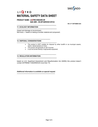 MATERIAL SAFETY DATA SHEET
PRODUCT NAME : LIQTRO ENDURO SF
              SAE 20W – 50 API SERVICE SF/CC
                                                                                    REV. 01ST SEPTEMBER 2003
------------------------------------------------------------------------------
11. ECOLOGY INFORMATION
-------------------------------------------------------------------------------
Impact and damage on environment :
Non-toxic---- based on testing of similar material and component.



------------------------------------------------------------------
12. DISPOSAL CONSIDERATIONS
-------------------------------------------------------------------------------
                •    This product is NOT suitable for disposal by either landfill or via municipal sewers,
                     drains, natural streams or rivers.
                •    This product will generate an ash if burned.
                •    It can be burned directly in appropriate equipment.


------------------------------------------------------------------------------
13. REGULATION INFORMATION
-------------------------------------------------------------------------------

based on U.S. Superfund Amendment and Reauthorization Act (SARA) this product doesn’t
contain EXTREMLY HAZARDOUS more than 1%




Additional information is available on special request
---------------------------------------------------------------




                                                         Page 1 of 4
 