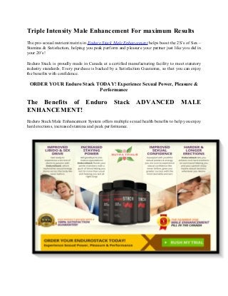 Triple Intensity Male Enhancement For maximum Results
The pro-sexual nutrient matrix in Enduro Stack Male Enhancement helps boost the 2S’s of Sex –
Stamina & Satisfaction, helping you peak perform and pleasure your partner just like you did in
your 20’s!
Enduro Stack is proudly made in Canada at a certified manufacturing facility to meet statutory
industry standards. Every purchase is backed by a Satisfaction Guarantee, so that you can enjoy
the benefits with confidence.
ORDER YOUR Enduro Stack TODAY! Experience Sexual Power, Pleasure &
Performance
The Benefits of Enduro Stack ADVANCED MALE
ENHANCEMENT!
Enduro Stack Male Enhancement System offers multiple sexual health benefits to help you enjoy
hard erections, increased stamina and peak performance.
 