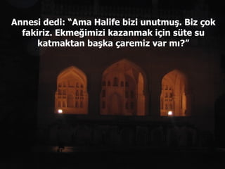Annesi dedi: “Ama Halife bizi unutmuş. Biz çok fakiriz. Ekmeğimizi kazanmak için süte su katmaktan başka çaremiz var mı?” 