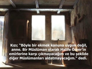 Kızı; “Böyle bir ekmek kanuna uygun değil, anne. Bir Müslüman olarak Halife Ömer’in emirlerine karşı çıkmayacağım ve bu şeklide diğer Müslümanları aldatmayacağım.“ dedi.  