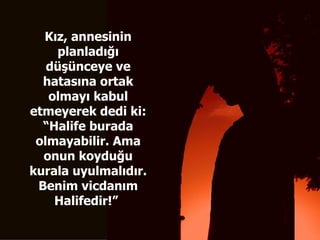 Kız, annesinin planladığı düşünceye ve hatasına ortak olmayı kabul etmeyerek dedi ki: “Halife burada olmayabilir. Ama onun koyduğu kurala uyulmalıdır. Benim vicdanım Halifedir!”   