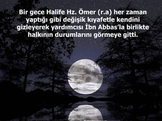 Bir gece Halife Hz. Ömer (r.a) her zaman yaptığı gibi değişik kıyafetle kendini gizleyerek yardımcısı İbn Abbas’la birlikte halkının durumlarını görmeye gitti. 